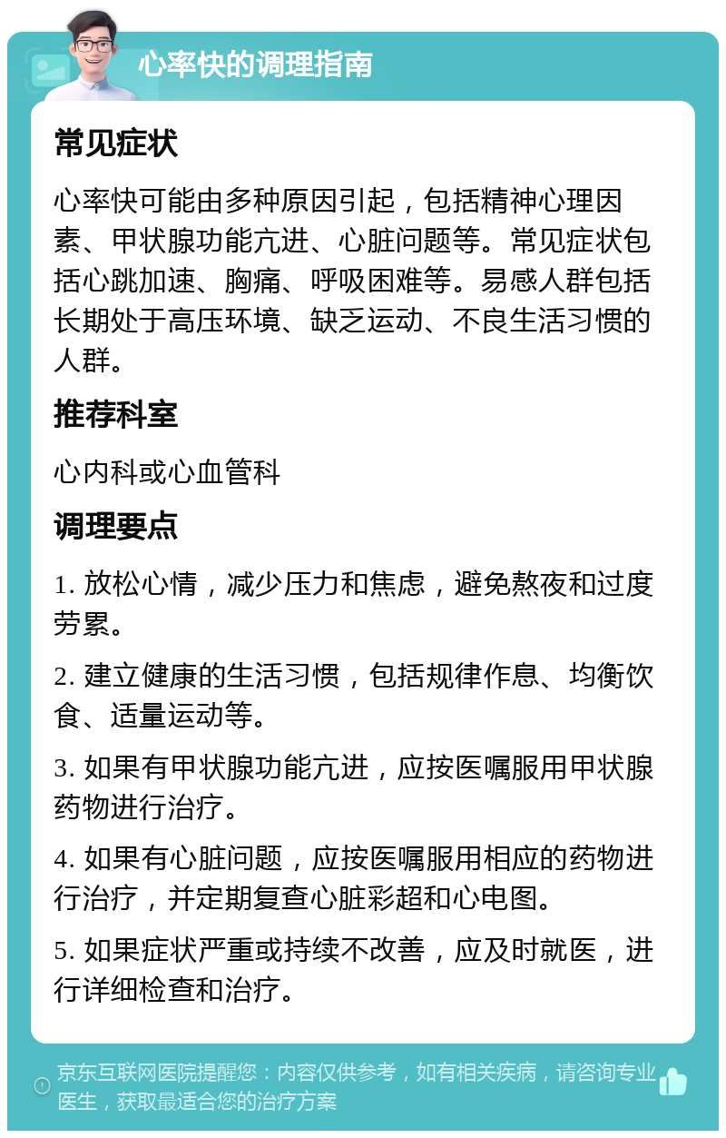 心率快的调理指南 常见症状 心率快可能由多种原因引起，包括精神心理因素、甲状腺功能亢进、心脏问题等。常见症状包括心跳加速、胸痛、呼吸困难等。易感人群包括长期处于高压环境、缺乏运动、不良生活习惯的人群。 推荐科室 心内科或心血管科 调理要点 1. 放松心情，减少压力和焦虑，避免熬夜和过度劳累。 2. 建立健康的生活习惯，包括规律作息、均衡饮食、适量运动等。 3. 如果有甲状腺功能亢进，应按医嘱服用甲状腺药物进行治疗。 4. 如果有心脏问题，应按医嘱服用相应的药物进行治疗，并定期复查心脏彩超和心电图。 5. 如果症状严重或持续不改善，应及时就医，进行详细检查和治疗。