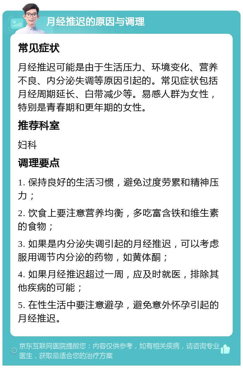 月经推迟的原因与调理 常见症状 月经推迟可能是由于生活压力、环境变化、营养不良、内分泌失调等原因引起的。常见症状包括月经周期延长、白带减少等。易感人群为女性，特别是青春期和更年期的女性。 推荐科室 妇科 调理要点 1. 保持良好的生活习惯，避免过度劳累和精神压力； 2. 饮食上要注意营养均衡，多吃富含铁和维生素的食物； 3. 如果是内分泌失调引起的月经推迟，可以考虑服用调节内分泌的药物，如黄体酮； 4. 如果月经推迟超过一周，应及时就医，排除其他疾病的可能； 5. 在性生活中要注意避孕，避免意外怀孕引起的月经推迟。