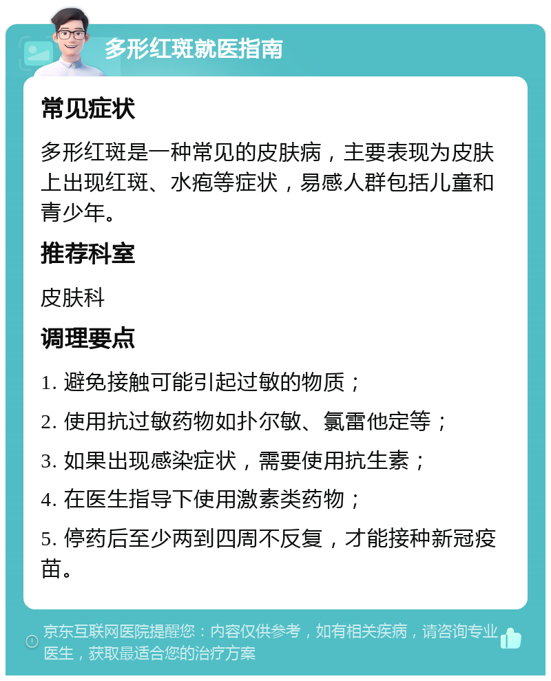 多形红斑就医指南 常见症状 多形红斑是一种常见的皮肤病，主要表现为皮肤上出现红斑、水疱等症状，易感人群包括儿童和青少年。 推荐科室 皮肤科 调理要点 1. 避免接触可能引起过敏的物质； 2. 使用抗过敏药物如扑尔敏、氯雷他定等； 3. 如果出现感染症状，需要使用抗生素； 4. 在医生指导下使用激素类药物； 5. 停药后至少两到四周不反复，才能接种新冠疫苗。