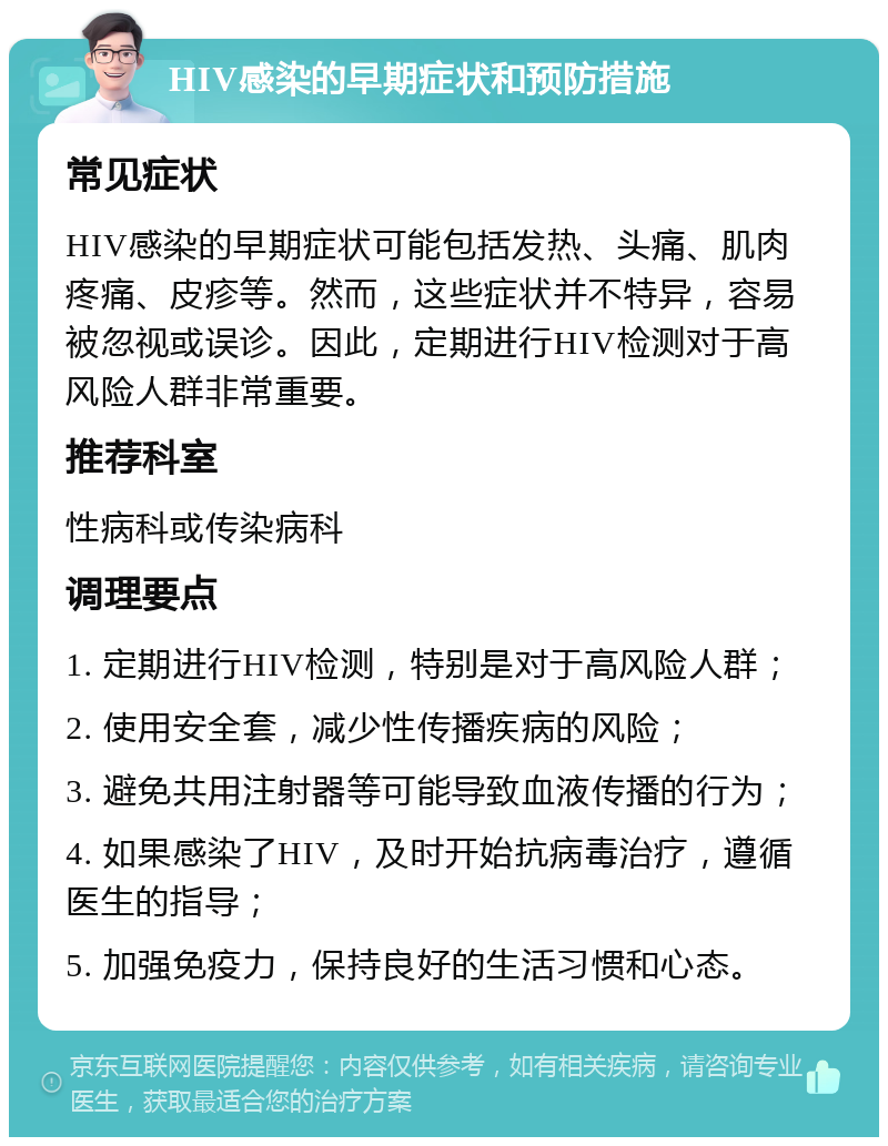 HIV感染的早期症状和预防措施 常见症状 HIV感染的早期症状可能包括发热、头痛、肌肉疼痛、皮疹等。然而，这些症状并不特异，容易被忽视或误诊。因此，定期进行HIV检测对于高风险人群非常重要。 推荐科室 性病科或传染病科 调理要点 1. 定期进行HIV检测，特别是对于高风险人群； 2. 使用安全套，减少性传播疾病的风险； 3. 避免共用注射器等可能导致血液传播的行为； 4. 如果感染了HIV，及时开始抗病毒治疗，遵循医生的指导； 5. 加强免疫力，保持良好的生活习惯和心态。