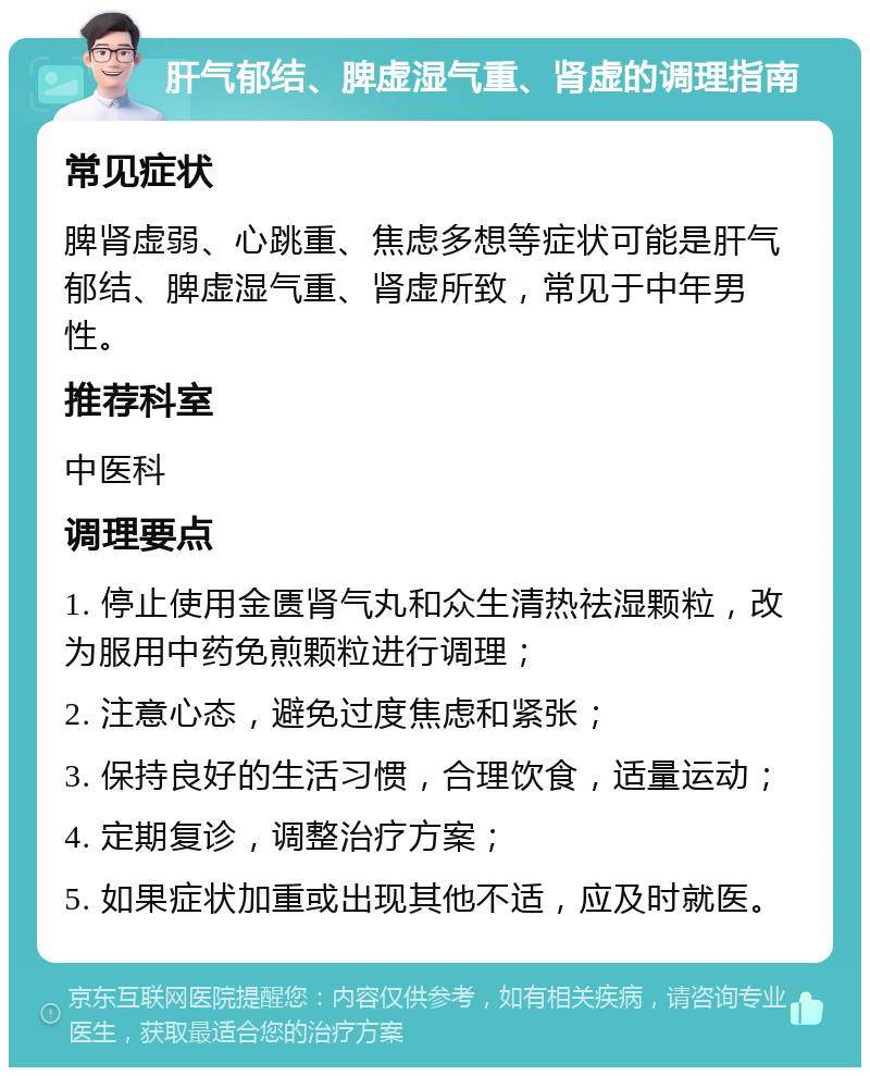 肝气郁结、脾虚湿气重、肾虚的调理指南 常见症状 脾肾虚弱、心跳重、焦虑多想等症状可能是肝气郁结、脾虚湿气重、肾虚所致，常见于中年男性。 推荐科室 中医科 调理要点 1. 停止使用金匮肾气丸和众生清热祛湿颗粒，改为服用中药免煎颗粒进行调理； 2. 注意心态，避免过度焦虑和紧张； 3. 保持良好的生活习惯，合理饮食，适量运动； 4. 定期复诊，调整治疗方案； 5. 如果症状加重或出现其他不适，应及时就医。