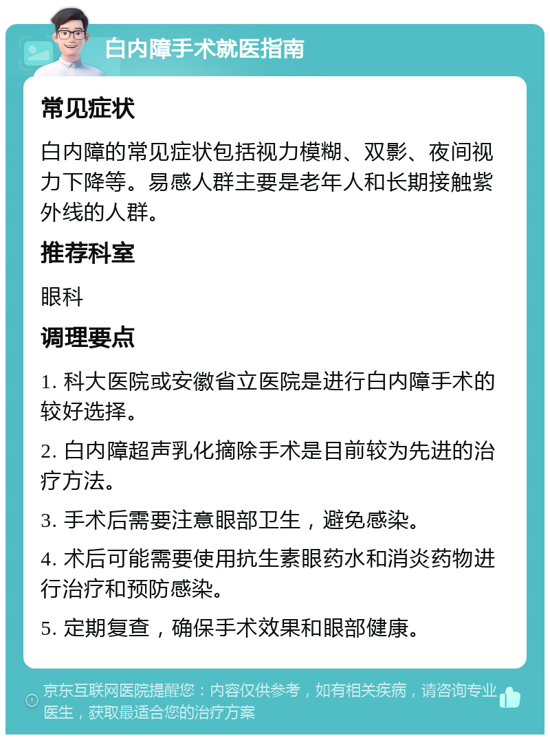 白内障手术就医指南 常见症状 白内障的常见症状包括视力模糊、双影、夜间视力下降等。易感人群主要是老年人和长期接触紫外线的人群。 推荐科室 眼科 调理要点 1. 科大医院或安徽省立医院是进行白内障手术的较好选择。 2. 白内障超声乳化摘除手术是目前较为先进的治疗方法。 3. 手术后需要注意眼部卫生，避免感染。 4. 术后可能需要使用抗生素眼药水和消炎药物进行治疗和预防感染。 5. 定期复查，确保手术效果和眼部健康。