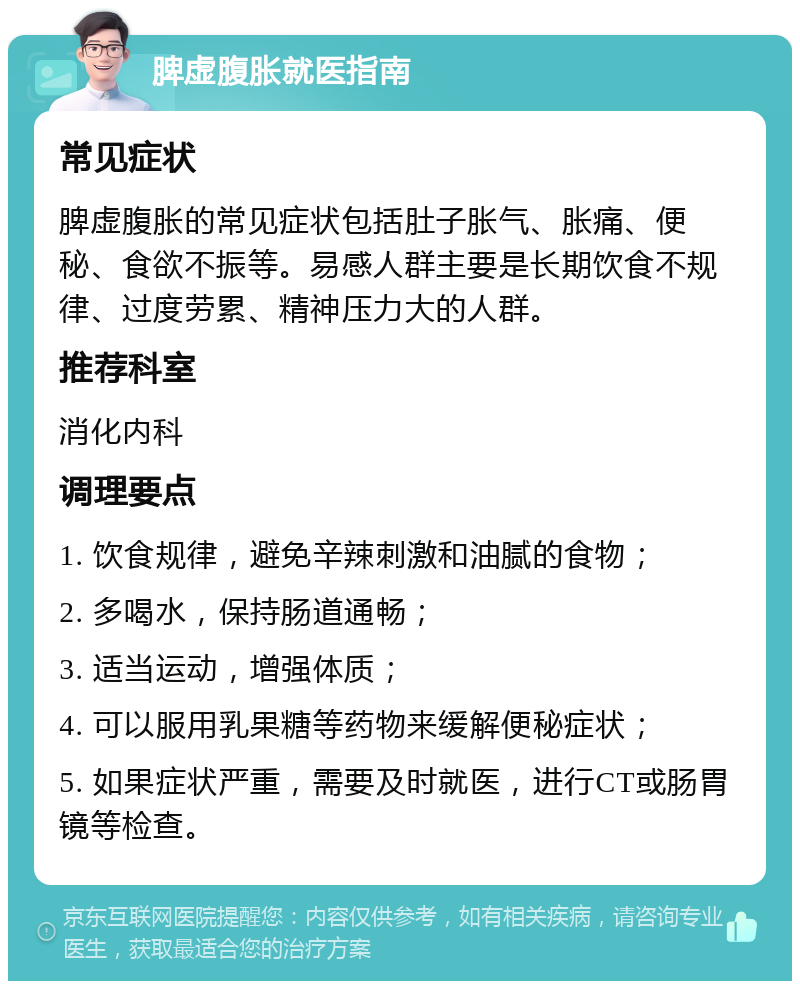 脾虚腹胀就医指南 常见症状 脾虚腹胀的常见症状包括肚子胀气、胀痛、便秘、食欲不振等。易感人群主要是长期饮食不规律、过度劳累、精神压力大的人群。 推荐科室 消化内科 调理要点 1. 饮食规律，避免辛辣刺激和油腻的食物； 2. 多喝水，保持肠道通畅； 3. 适当运动，增强体质； 4. 可以服用乳果糖等药物来缓解便秘症状； 5. 如果症状严重，需要及时就医，进行CT或肠胃镜等检查。