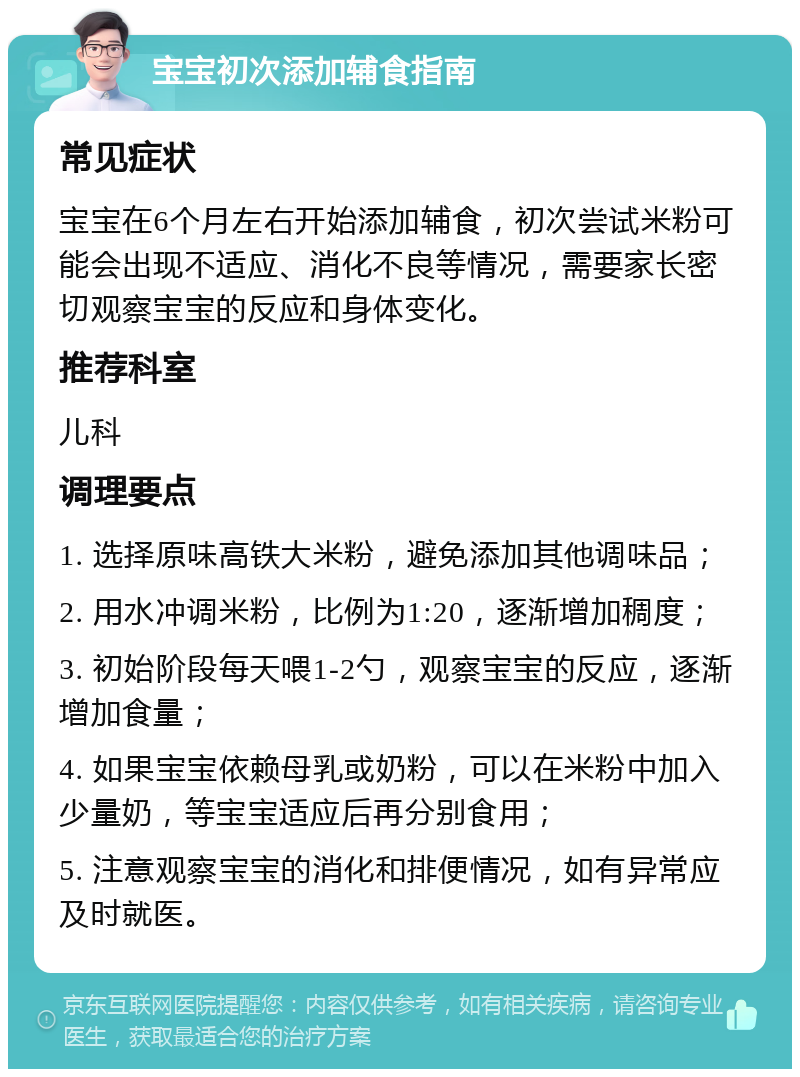 宝宝初次添加辅食指南 常见症状 宝宝在6个月左右开始添加辅食，初次尝试米粉可能会出现不适应、消化不良等情况，需要家长密切观察宝宝的反应和身体变化。 推荐科室 儿科 调理要点 1. 选择原味高铁大米粉，避免添加其他调味品； 2. 用水冲调米粉，比例为1:20，逐渐增加稠度； 3. 初始阶段每天喂1-2勺，观察宝宝的反应，逐渐增加食量； 4. 如果宝宝依赖母乳或奶粉，可以在米粉中加入少量奶，等宝宝适应后再分别食用； 5. 注意观察宝宝的消化和排便情况，如有异常应及时就医。