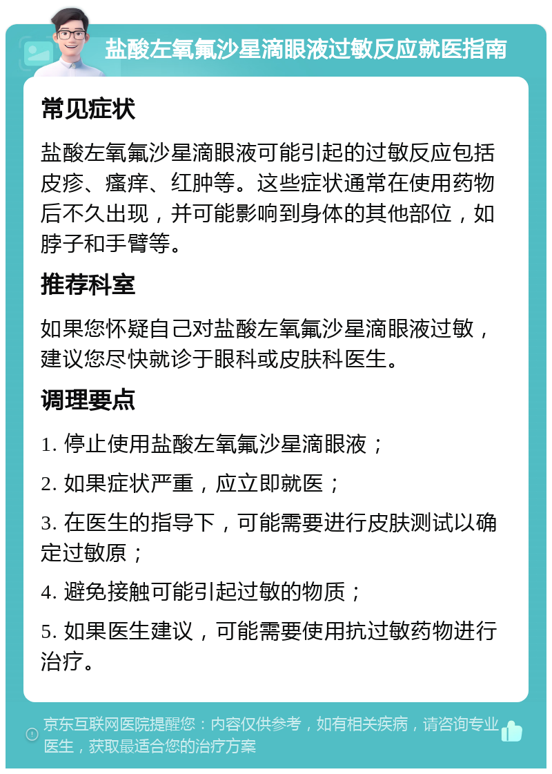 盐酸左氧氟沙星滴眼液过敏反应就医指南 常见症状 盐酸左氧氟沙星滴眼液可能引起的过敏反应包括皮疹、瘙痒、红肿等。这些症状通常在使用药物后不久出现，并可能影响到身体的其他部位，如脖子和手臂等。 推荐科室 如果您怀疑自己对盐酸左氧氟沙星滴眼液过敏，建议您尽快就诊于眼科或皮肤科医生。 调理要点 1. 停止使用盐酸左氧氟沙星滴眼液； 2. 如果症状严重，应立即就医； 3. 在医生的指导下，可能需要进行皮肤测试以确定过敏原； 4. 避免接触可能引起过敏的物质； 5. 如果医生建议，可能需要使用抗过敏药物进行治疗。