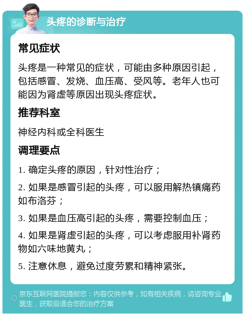 头疼的诊断与治疗 常见症状 头疼是一种常见的症状，可能由多种原因引起，包括感冒、发烧、血压高、受风等。老年人也可能因为肾虚等原因出现头疼症状。 推荐科室 神经内科或全科医生 调理要点 1. 确定头疼的原因，针对性治疗； 2. 如果是感冒引起的头疼，可以服用解热镇痛药如布洛芬； 3. 如果是血压高引起的头疼，需要控制血压； 4. 如果是肾虚引起的头疼，可以考虑服用补肾药物如六味地黄丸； 5. 注意休息，避免过度劳累和精神紧张。