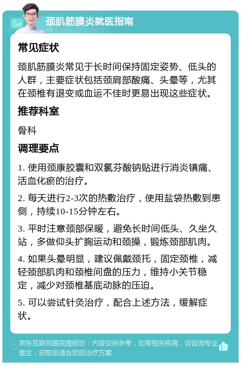 颈肌筋膜炎就医指南 常见症状 颈肌筋膜炎常见于长时间保持固定姿势、低头的人群，主要症状包括颈肩部酸痛、头晕等，尤其在颈椎有退变或血运不佳时更易出现这些症状。 推荐科室 骨科 调理要点 1. 使用颈康胶囊和双氯芬酸钠贴进行消炎镇痛、活血化瘀的治疗。 2. 每天进行2-3次的热敷治疗，使用盐袋热敷到患侧，持续10-15分钟左右。 3. 平时注意颈部保暖，避免长时间低头、久坐久站，多做仰头扩胸运动和颈操，锻炼颈部肌肉。 4. 如果头晕明显，建议佩戴颈托，固定颈椎，减轻颈部肌肉和颈椎间盘的压力，维持小关节稳定，减少对颈椎基底动脉的压迫。 5. 可以尝试针灸治疗，配合上述方法，缓解症状。