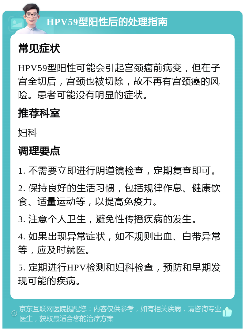 HPV59型阳性后的处理指南 常见症状 HPV59型阳性可能会引起宫颈癌前病变，但在子宫全切后，宫颈也被切除，故不再有宫颈癌的风险。患者可能没有明显的症状。 推荐科室 妇科 调理要点 1. 不需要立即进行阴道镜检查，定期复查即可。 2. 保持良好的生活习惯，包括规律作息、健康饮食、适量运动等，以提高免疫力。 3. 注意个人卫生，避免性传播疾病的发生。 4. 如果出现异常症状，如不规则出血、白带异常等，应及时就医。 5. 定期进行HPV检测和妇科检查，预防和早期发现可能的疾病。