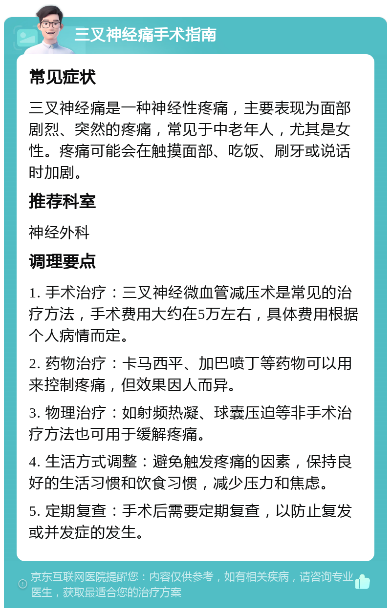 三叉神经痛手术指南 常见症状 三叉神经痛是一种神经性疼痛，主要表现为面部剧烈、突然的疼痛，常见于中老年人，尤其是女性。疼痛可能会在触摸面部、吃饭、刷牙或说话时加剧。 推荐科室 神经外科 调理要点 1. 手术治疗：三叉神经微血管减压术是常见的治疗方法，手术费用大约在5万左右，具体费用根据个人病情而定。 2. 药物治疗：卡马西平、加巴喷丁等药物可以用来控制疼痛，但效果因人而异。 3. 物理治疗：如射频热凝、球囊压迫等非手术治疗方法也可用于缓解疼痛。 4. 生活方式调整：避免触发疼痛的因素，保持良好的生活习惯和饮食习惯，减少压力和焦虑。 5. 定期复查：手术后需要定期复查，以防止复发或并发症的发生。