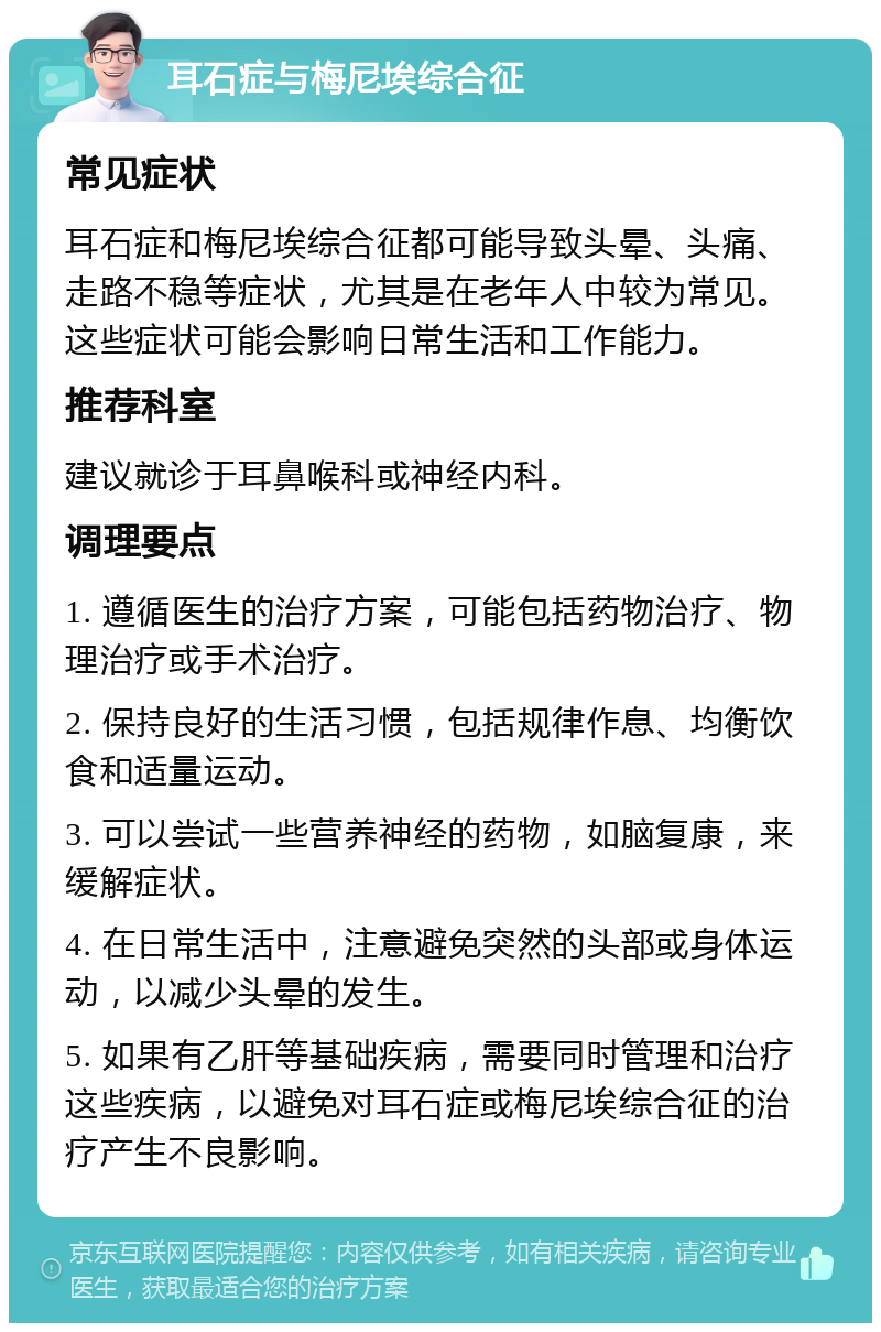 耳石症与梅尼埃综合征 常见症状 耳石症和梅尼埃综合征都可能导致头晕、头痛、走路不稳等症状，尤其是在老年人中较为常见。这些症状可能会影响日常生活和工作能力。 推荐科室 建议就诊于耳鼻喉科或神经内科。 调理要点 1. 遵循医生的治疗方案，可能包括药物治疗、物理治疗或手术治疗。 2. 保持良好的生活习惯，包括规律作息、均衡饮食和适量运动。 3. 可以尝试一些营养神经的药物，如脑复康，来缓解症状。 4. 在日常生活中，注意避免突然的头部或身体运动，以减少头晕的发生。 5. 如果有乙肝等基础疾病，需要同时管理和治疗这些疾病，以避免对耳石症或梅尼埃综合征的治疗产生不良影响。