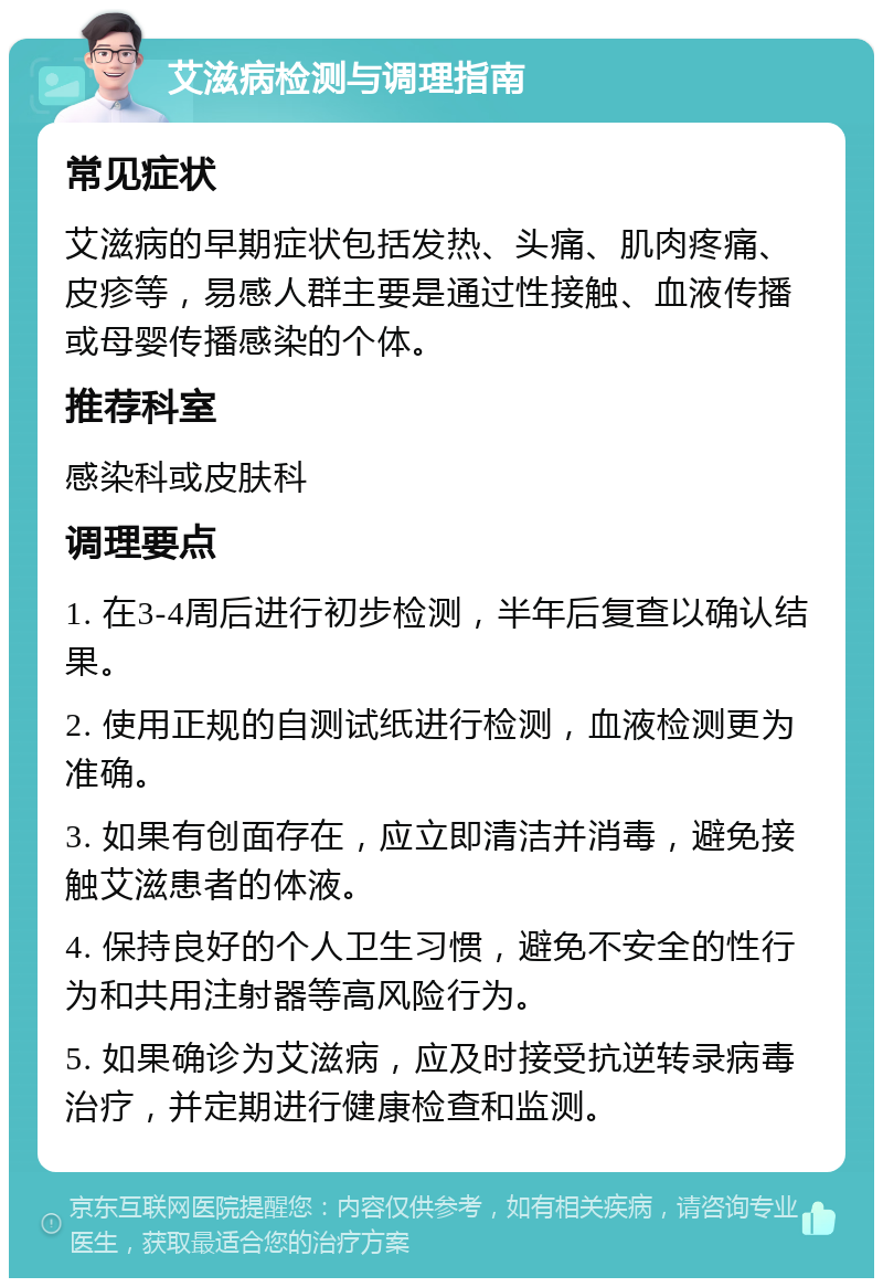 艾滋病检测与调理指南 常见症状 艾滋病的早期症状包括发热、头痛、肌肉疼痛、皮疹等，易感人群主要是通过性接触、血液传播或母婴传播感染的个体。 推荐科室 感染科或皮肤科 调理要点 1. 在3-4周后进行初步检测，半年后复查以确认结果。 2. 使用正规的自测试纸进行检测，血液检测更为准确。 3. 如果有创面存在，应立即清洁并消毒，避免接触艾滋患者的体液。 4. 保持良好的个人卫生习惯，避免不安全的性行为和共用注射器等高风险行为。 5. 如果确诊为艾滋病，应及时接受抗逆转录病毒治疗，并定期进行健康检查和监测。