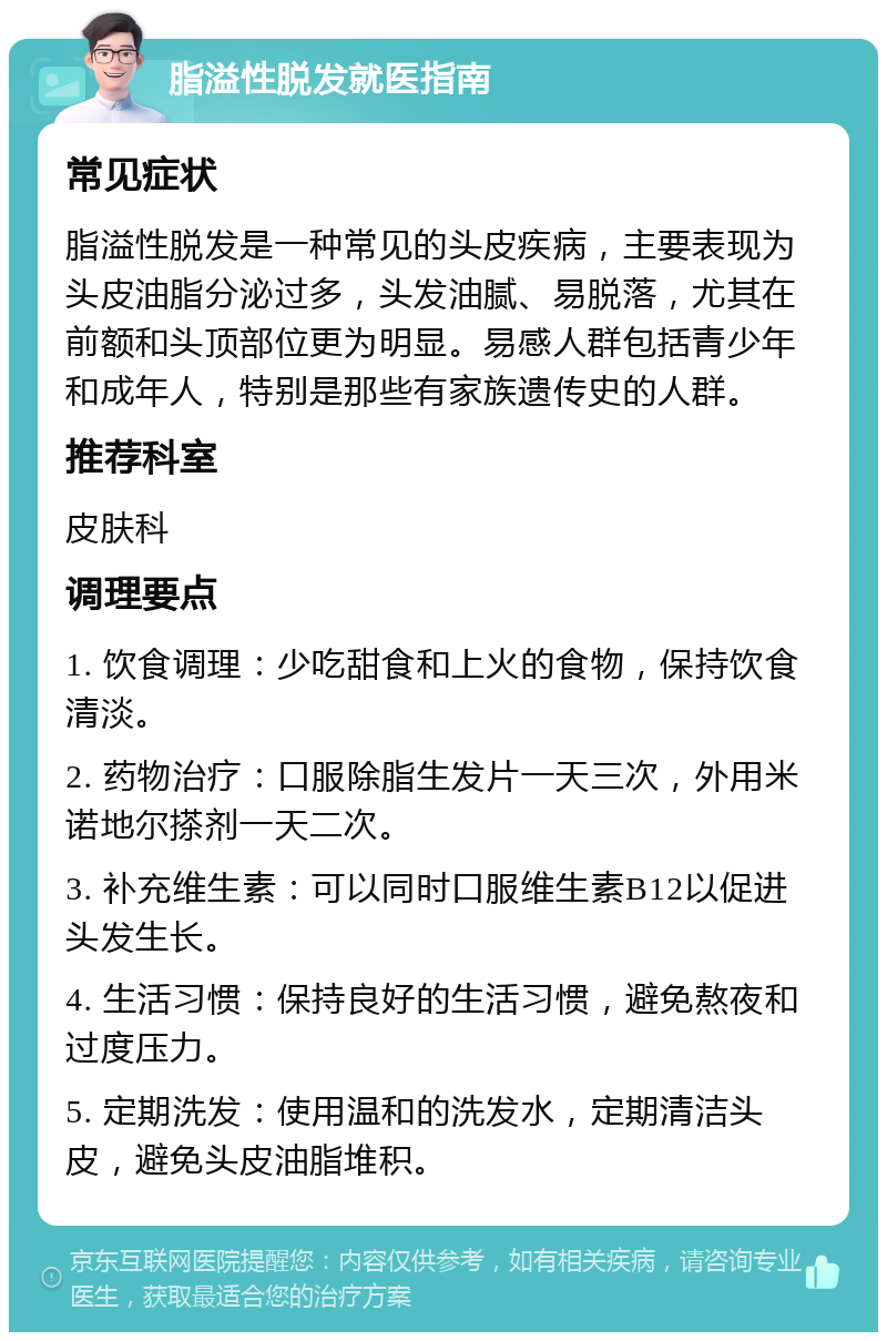 脂溢性脱发就医指南 常见症状 脂溢性脱发是一种常见的头皮疾病，主要表现为头皮油脂分泌过多，头发油腻、易脱落，尤其在前额和头顶部位更为明显。易感人群包括青少年和成年人，特别是那些有家族遗传史的人群。 推荐科室 皮肤科 调理要点 1. 饮食调理：少吃甜食和上火的食物，保持饮食清淡。 2. 药物治疗：口服除脂生发片一天三次，外用米诺地尔搽剂一天二次。 3. 补充维生素：可以同时口服维生素B12以促进头发生长。 4. 生活习惯：保持良好的生活习惯，避免熬夜和过度压力。 5. 定期洗发：使用温和的洗发水，定期清洁头皮，避免头皮油脂堆积。