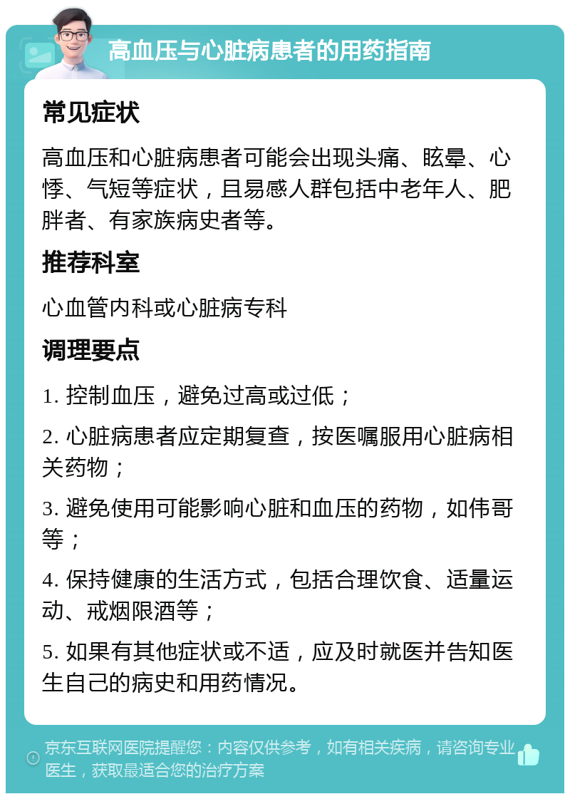 高血压与心脏病患者的用药指南 常见症状 高血压和心脏病患者可能会出现头痛、眩晕、心悸、气短等症状，且易感人群包括中老年人、肥胖者、有家族病史者等。 推荐科室 心血管内科或心脏病专科 调理要点 1. 控制血压，避免过高或过低； 2. 心脏病患者应定期复查，按医嘱服用心脏病相关药物； 3. 避免使用可能影响心脏和血压的药物，如伟哥等； 4. 保持健康的生活方式，包括合理饮食、适量运动、戒烟限酒等； 5. 如果有其他症状或不适，应及时就医并告知医生自己的病史和用药情况。