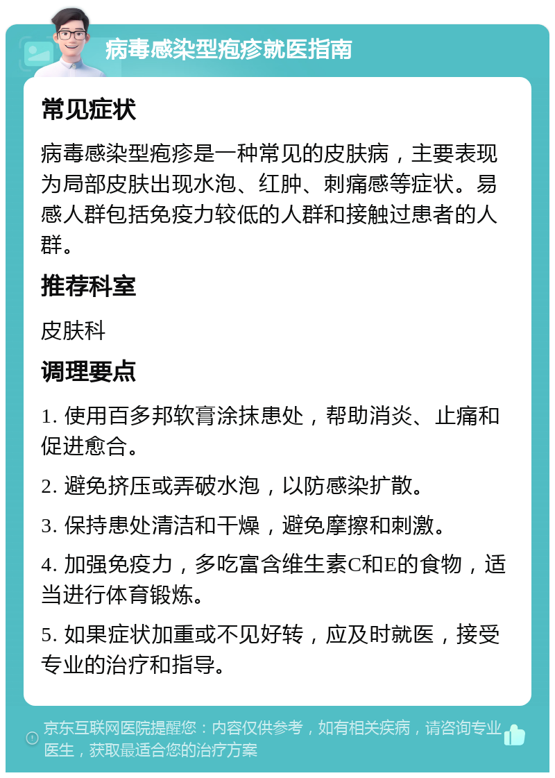 病毒感染型疱疹就医指南 常见症状 病毒感染型疱疹是一种常见的皮肤病，主要表现为局部皮肤出现水泡、红肿、刺痛感等症状。易感人群包括免疫力较低的人群和接触过患者的人群。 推荐科室 皮肤科 调理要点 1. 使用百多邦软膏涂抹患处，帮助消炎、止痛和促进愈合。 2. 避免挤压或弄破水泡，以防感染扩散。 3. 保持患处清洁和干燥，避免摩擦和刺激。 4. 加强免疫力，多吃富含维生素C和E的食物，适当进行体育锻炼。 5. 如果症状加重或不见好转，应及时就医，接受专业的治疗和指导。