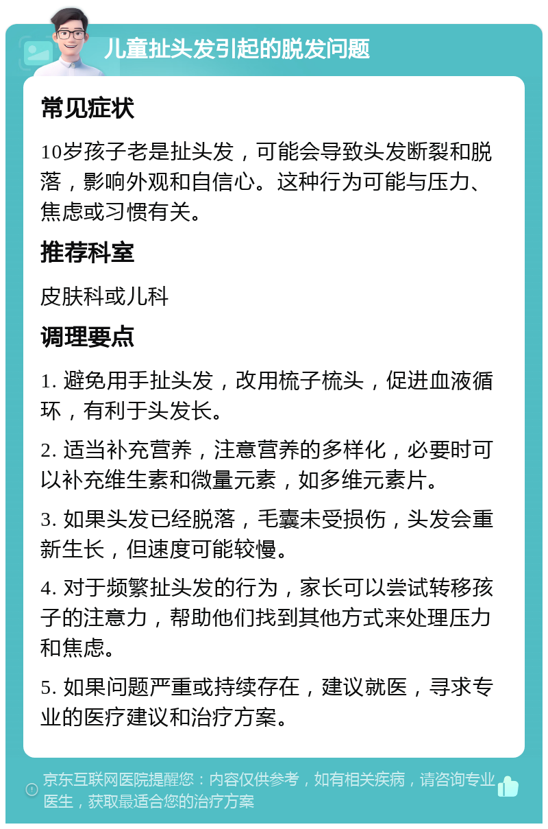 儿童扯头发引起的脱发问题 常见症状 10岁孩子老是扯头发，可能会导致头发断裂和脱落，影响外观和自信心。这种行为可能与压力、焦虑或习惯有关。 推荐科室 皮肤科或儿科 调理要点 1. 避免用手扯头发，改用梳子梳头，促进血液循环，有利于头发长。 2. 适当补充营养，注意营养的多样化，必要时可以补充维生素和微量元素，如多维元素片。 3. 如果头发已经脱落，毛囊未受损伤，头发会重新生长，但速度可能较慢。 4. 对于频繁扯头发的行为，家长可以尝试转移孩子的注意力，帮助他们找到其他方式来处理压力和焦虑。 5. 如果问题严重或持续存在，建议就医，寻求专业的医疗建议和治疗方案。