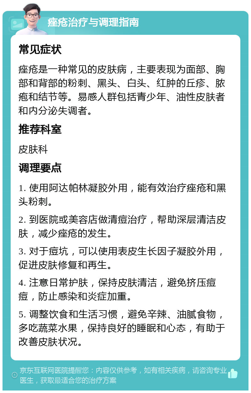 痤疮治疗与调理指南 常见症状 痤疮是一种常见的皮肤病，主要表现为面部、胸部和背部的粉刺、黑头、白头、红肿的丘疹、脓疱和结节等。易感人群包括青少年、油性皮肤者和内分泌失调者。 推荐科室 皮肤科 调理要点 1. 使用阿达帕林凝胶外用，能有效治疗痤疮和黑头粉刺。 2. 到医院或美容店做清痘治疗，帮助深层清洁皮肤，减少痤疮的发生。 3. 对于痘坑，可以使用表皮生长因子凝胶外用，促进皮肤修复和再生。 4. 注意日常护肤，保持皮肤清洁，避免挤压痘痘，防止感染和炎症加重。 5. 调整饮食和生活习惯，避免辛辣、油腻食物，多吃蔬菜水果，保持良好的睡眠和心态，有助于改善皮肤状况。