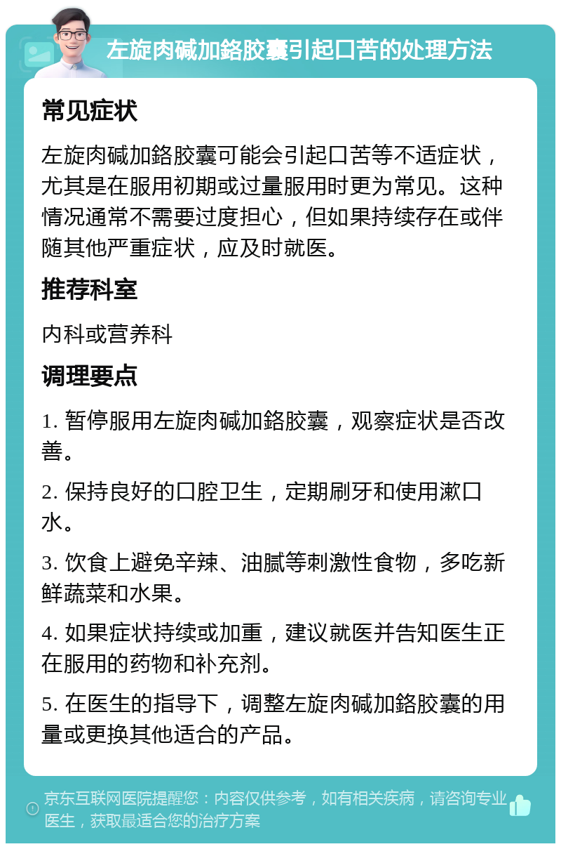 左旋肉碱加鉻胶囊引起口苦的处理方法 常见症状 左旋肉碱加鉻胶囊可能会引起口苦等不适症状，尤其是在服用初期或过量服用时更为常见。这种情况通常不需要过度担心，但如果持续存在或伴随其他严重症状，应及时就医。 推荐科室 内科或营养科 调理要点 1. 暂停服用左旋肉碱加鉻胶囊，观察症状是否改善。 2. 保持良好的口腔卫生，定期刷牙和使用漱口水。 3. 饮食上避免辛辣、油腻等刺激性食物，多吃新鲜蔬菜和水果。 4. 如果症状持续或加重，建议就医并告知医生正在服用的药物和补充剂。 5. 在医生的指导下，调整左旋肉碱加鉻胶囊的用量或更换其他适合的产品。