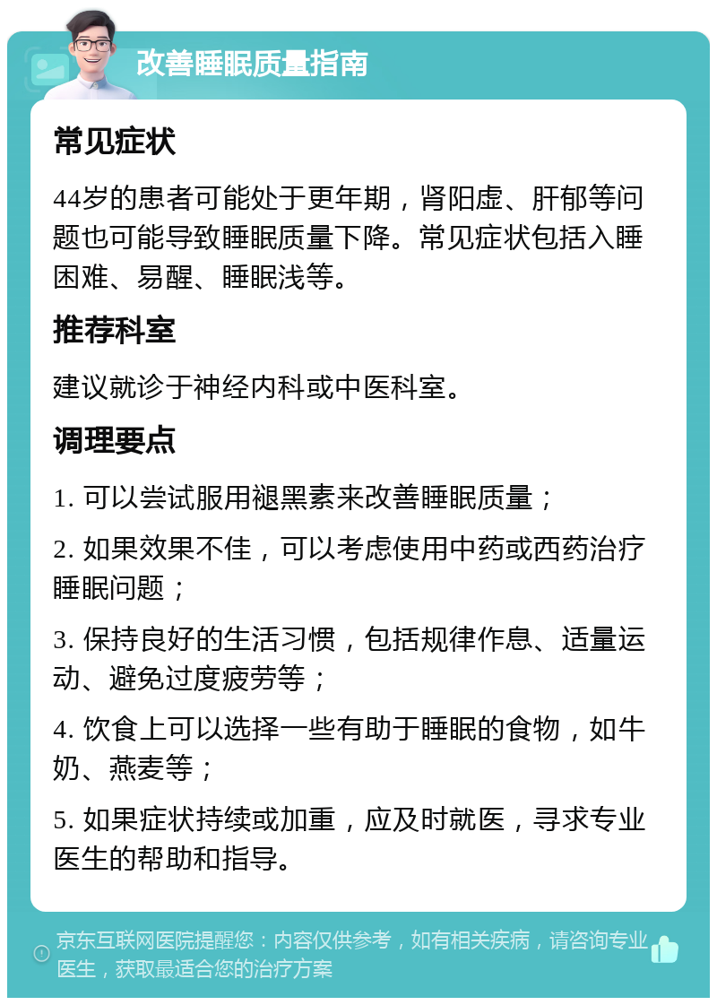 改善睡眠质量指南 常见症状 44岁的患者可能处于更年期，肾阳虚、肝郁等问题也可能导致睡眠质量下降。常见症状包括入睡困难、易醒、睡眠浅等。 推荐科室 建议就诊于神经内科或中医科室。 调理要点 1. 可以尝试服用褪黑素来改善睡眠质量； 2. 如果效果不佳，可以考虑使用中药或西药治疗睡眠问题； 3. 保持良好的生活习惯，包括规律作息、适量运动、避免过度疲劳等； 4. 饮食上可以选择一些有助于睡眠的食物，如牛奶、燕麦等； 5. 如果症状持续或加重，应及时就医，寻求专业医生的帮助和指导。