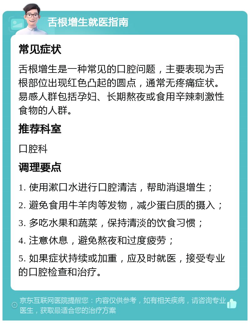 舌根增生就医指南 常见症状 舌根增生是一种常见的口腔问题，主要表现为舌根部位出现红色凸起的圆点，通常无疼痛症状。易感人群包括孕妇、长期熬夜或食用辛辣刺激性食物的人群。 推荐科室 口腔科 调理要点 1. 使用漱口水进行口腔清洁，帮助消退增生； 2. 避免食用牛羊肉等发物，减少蛋白质的摄入； 3. 多吃水果和蔬菜，保持清淡的饮食习惯； 4. 注意休息，避免熬夜和过度疲劳； 5. 如果症状持续或加重，应及时就医，接受专业的口腔检查和治疗。