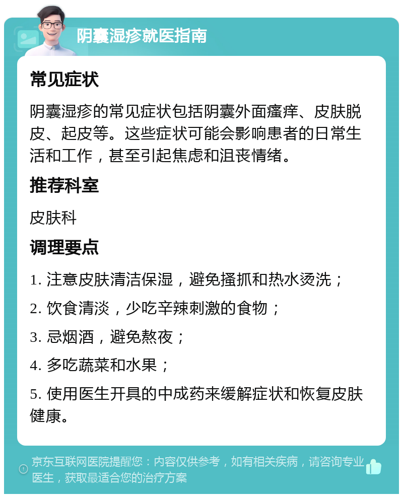 阴囊湿疹就医指南 常见症状 阴囊湿疹的常见症状包括阴囊外面瘙痒、皮肤脱皮、起皮等。这些症状可能会影响患者的日常生活和工作，甚至引起焦虑和沮丧情绪。 推荐科室 皮肤科 调理要点 1. 注意皮肤清洁保湿，避免搔抓和热水烫洗； 2. 饮食清淡，少吃辛辣刺激的食物； 3. 忌烟酒，避免熬夜； 4. 多吃蔬菜和水果； 5. 使用医生开具的中成药来缓解症状和恢复皮肤健康。