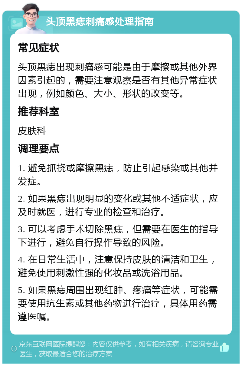 头顶黑痣刺痛感处理指南 常见症状 头顶黑痣出现刺痛感可能是由于摩擦或其他外界因素引起的，需要注意观察是否有其他异常症状出现，例如颜色、大小、形状的改变等。 推荐科室 皮肤科 调理要点 1. 避免抓挠或摩擦黑痣，防止引起感染或其他并发症。 2. 如果黑痣出现明显的变化或其他不适症状，应及时就医，进行专业的检查和治疗。 3. 可以考虑手术切除黑痣，但需要在医生的指导下进行，避免自行操作导致的风险。 4. 在日常生活中，注意保持皮肤的清洁和卫生，避免使用刺激性强的化妆品或洗浴用品。 5. 如果黑痣周围出现红肿、疼痛等症状，可能需要使用抗生素或其他药物进行治疗，具体用药需遵医嘱。