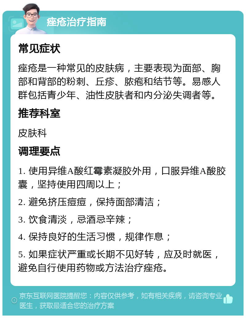 痤疮治疗指南 常见症状 痤疮是一种常见的皮肤病，主要表现为面部、胸部和背部的粉刺、丘疹、脓疱和结节等。易感人群包括青少年、油性皮肤者和内分泌失调者等。 推荐科室 皮肤科 调理要点 1. 使用异维A酸红霉素凝胶外用，口服异维A酸胶囊，坚持使用四周以上； 2. 避免挤压痘痘，保持面部清洁； 3. 饮食清淡，忌酒忌辛辣； 4. 保持良好的生活习惯，规律作息； 5. 如果症状严重或长期不见好转，应及时就医，避免自行使用药物或方法治疗痤疮。