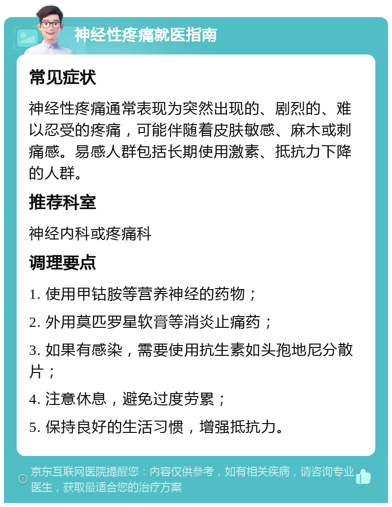 神经性疼痛就医指南 常见症状 神经性疼痛通常表现为突然出现的、剧烈的、难以忍受的疼痛，可能伴随着皮肤敏感、麻木或刺痛感。易感人群包括长期使用激素、抵抗力下降的人群。 推荐科室 神经内科或疼痛科 调理要点 1. 使用甲钴胺等营养神经的药物； 2. 外用莫匹罗星软膏等消炎止痛药； 3. 如果有感染，需要使用抗生素如头孢地尼分散片； 4. 注意休息，避免过度劳累； 5. 保持良好的生活习惯，增强抵抗力。