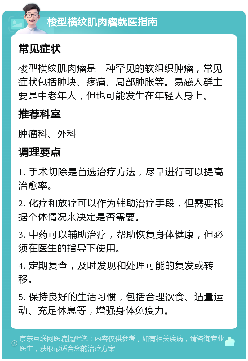 梭型横纹肌肉瘤就医指南 常见症状 梭型横纹肌肉瘤是一种罕见的软组织肿瘤，常见症状包括肿块、疼痛、局部肿胀等。易感人群主要是中老年人，但也可能发生在年轻人身上。 推荐科室 肿瘤科、外科 调理要点 1. 手术切除是首选治疗方法，尽早进行可以提高治愈率。 2. 化疗和放疗可以作为辅助治疗手段，但需要根据个体情况来决定是否需要。 3. 中药可以辅助治疗，帮助恢复身体健康，但必须在医生的指导下使用。 4. 定期复查，及时发现和处理可能的复发或转移。 5. 保持良好的生活习惯，包括合理饮食、适量运动、充足休息等，增强身体免疫力。