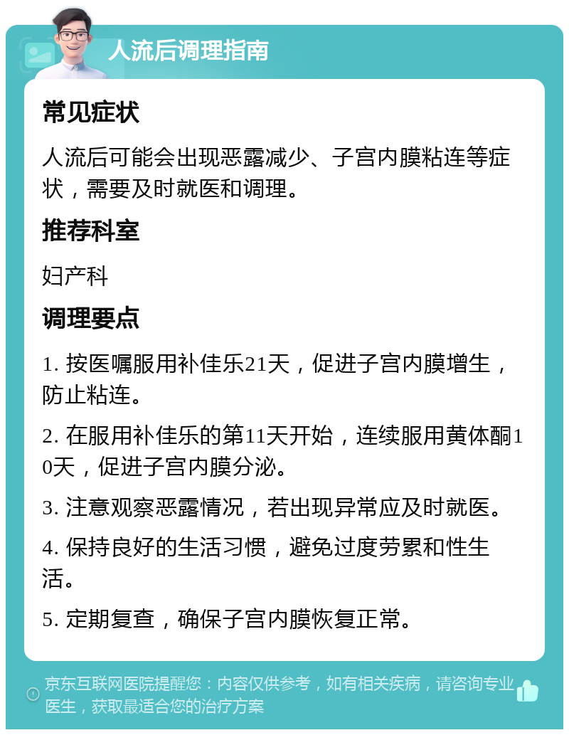 人流后调理指南 常见症状 人流后可能会出现恶露减少、子宫内膜粘连等症状，需要及时就医和调理。 推荐科室 妇产科 调理要点 1. 按医嘱服用补佳乐21天，促进子宫内膜增生，防止粘连。 2. 在服用补佳乐的第11天开始，连续服用黄体酮10天，促进子宫内膜分泌。 3. 注意观察恶露情况，若出现异常应及时就医。 4. 保持良好的生活习惯，避免过度劳累和性生活。 5. 定期复查，确保子宫内膜恢复正常。