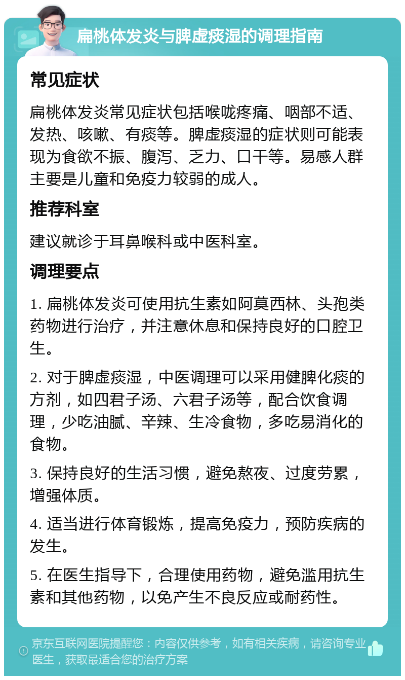 扁桃体发炎与脾虚痰湿的调理指南 常见症状 扁桃体发炎常见症状包括喉咙疼痛、咽部不适、发热、咳嗽、有痰等。脾虚痰湿的症状则可能表现为食欲不振、腹泻、乏力、口干等。易感人群主要是儿童和免疫力较弱的成人。 推荐科室 建议就诊于耳鼻喉科或中医科室。 调理要点 1. 扁桃体发炎可使用抗生素如阿莫西林、头孢类药物进行治疗，并注意休息和保持良好的口腔卫生。 2. 对于脾虚痰湿，中医调理可以采用健脾化痰的方剂，如四君子汤、六君子汤等，配合饮食调理，少吃油腻、辛辣、生冷食物，多吃易消化的食物。 3. 保持良好的生活习惯，避免熬夜、过度劳累，增强体质。 4. 适当进行体育锻炼，提高免疫力，预防疾病的发生。 5. 在医生指导下，合理使用药物，避免滥用抗生素和其他药物，以免产生不良反应或耐药性。