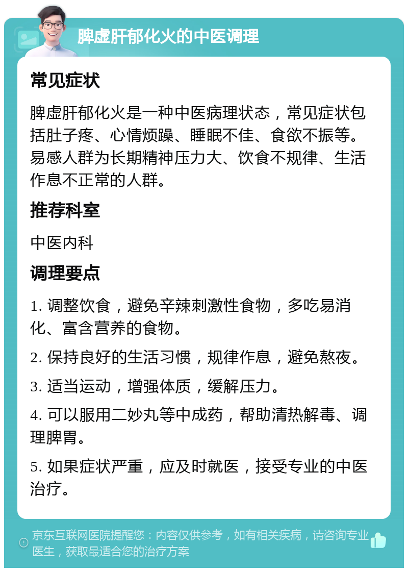 脾虚肝郁化火的中医调理 常见症状 脾虚肝郁化火是一种中医病理状态，常见症状包括肚子疼、心情烦躁、睡眠不佳、食欲不振等。易感人群为长期精神压力大、饮食不规律、生活作息不正常的人群。 推荐科室 中医内科 调理要点 1. 调整饮食，避免辛辣刺激性食物，多吃易消化、富含营养的食物。 2. 保持良好的生活习惯，规律作息，避免熬夜。 3. 适当运动，增强体质，缓解压力。 4. 可以服用二妙丸等中成药，帮助清热解毒、调理脾胃。 5. 如果症状严重，应及时就医，接受专业的中医治疗。