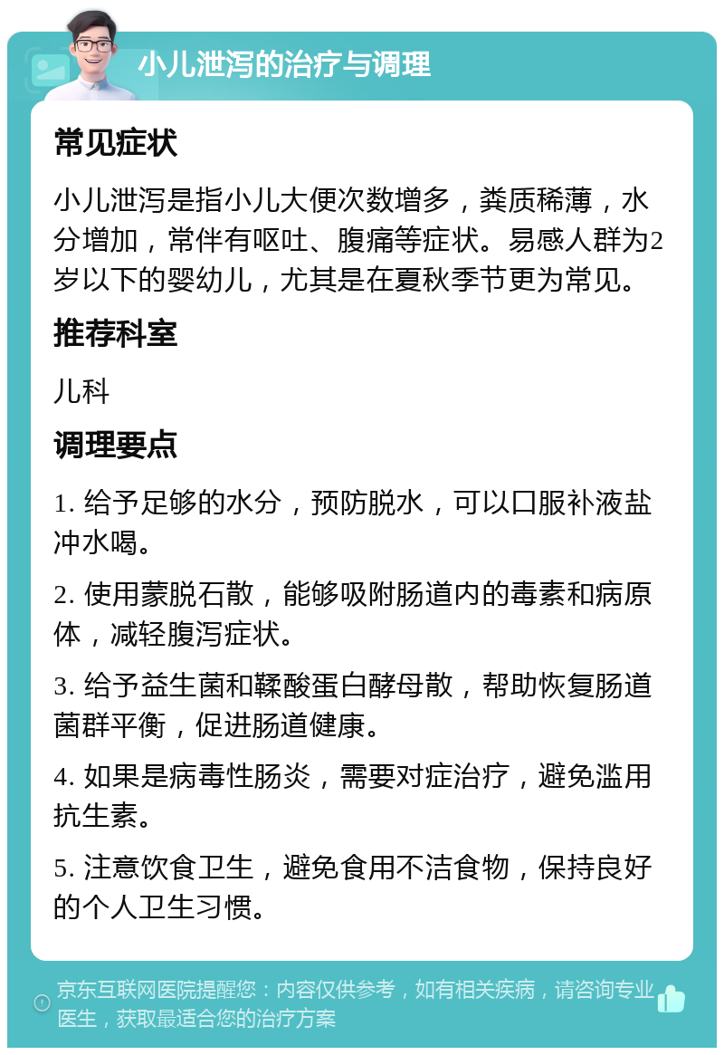 小儿泄泻的治疗与调理 常见症状 小儿泄泻是指小儿大便次数增多，粪质稀薄，水分增加，常伴有呕吐、腹痛等症状。易感人群为2岁以下的婴幼儿，尤其是在夏秋季节更为常见。 推荐科室 儿科 调理要点 1. 给予足够的水分，预防脱水，可以口服补液盐冲水喝。 2. 使用蒙脱石散，能够吸附肠道内的毒素和病原体，减轻腹泻症状。 3. 给予益生菌和鞣酸蛋白酵母散，帮助恢复肠道菌群平衡，促进肠道健康。 4. 如果是病毒性肠炎，需要对症治疗，避免滥用抗生素。 5. 注意饮食卫生，避免食用不洁食物，保持良好的个人卫生习惯。