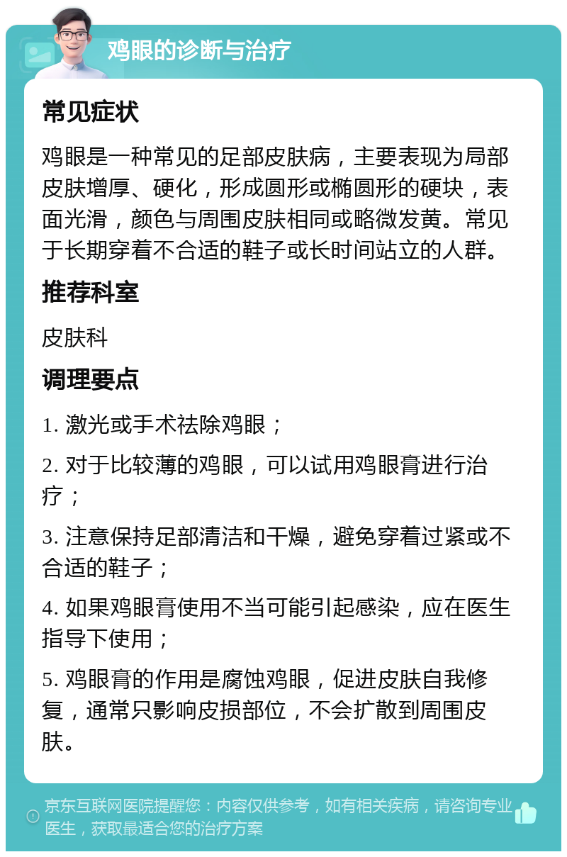 鸡眼的诊断与治疗 常见症状 鸡眼是一种常见的足部皮肤病，主要表现为局部皮肤增厚、硬化，形成圆形或椭圆形的硬块，表面光滑，颜色与周围皮肤相同或略微发黄。常见于长期穿着不合适的鞋子或长时间站立的人群。 推荐科室 皮肤科 调理要点 1. 激光或手术祛除鸡眼； 2. 对于比较薄的鸡眼，可以试用鸡眼膏进行治疗； 3. 注意保持足部清洁和干燥，避免穿着过紧或不合适的鞋子； 4. 如果鸡眼膏使用不当可能引起感染，应在医生指导下使用； 5. 鸡眼膏的作用是腐蚀鸡眼，促进皮肤自我修复，通常只影响皮损部位，不会扩散到周围皮肤。