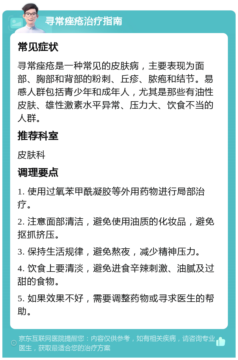 寻常痤疮治疗指南 常见症状 寻常痤疮是一种常见的皮肤病，主要表现为面部、胸部和背部的粉刺、丘疹、脓疱和结节。易感人群包括青少年和成年人，尤其是那些有油性皮肤、雄性激素水平异常、压力大、饮食不当的人群。 推荐科室 皮肤科 调理要点 1. 使用过氧苯甲酰凝胶等外用药物进行局部治疗。 2. 注意面部清洁，避免使用油质的化妆品，避免抠抓挤压。 3. 保持生活规律，避免熬夜，减少精神压力。 4. 饮食上要清淡，避免进食辛辣刺激、油腻及过甜的食物。 5. 如果效果不好，需要调整药物或寻求医生的帮助。