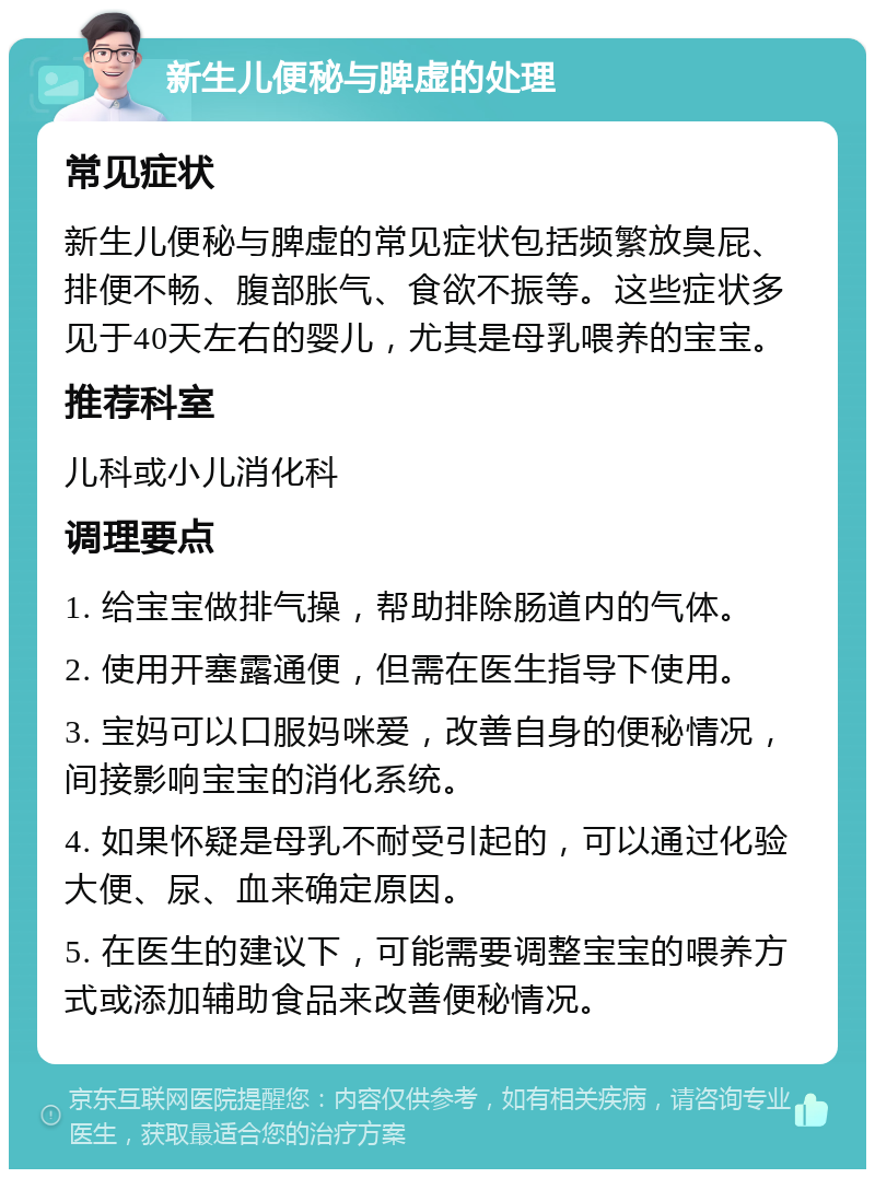 新生儿便秘与脾虚的处理 常见症状 新生儿便秘与脾虚的常见症状包括频繁放臭屁、排便不畅、腹部胀气、食欲不振等。这些症状多见于40天左右的婴儿，尤其是母乳喂养的宝宝。 推荐科室 儿科或小儿消化科 调理要点 1. 给宝宝做排气操，帮助排除肠道内的气体。 2. 使用开塞露通便，但需在医生指导下使用。 3. 宝妈可以口服妈咪爱，改善自身的便秘情况，间接影响宝宝的消化系统。 4. 如果怀疑是母乳不耐受引起的，可以通过化验大便、尿、血来确定原因。 5. 在医生的建议下，可能需要调整宝宝的喂养方式或添加辅助食品来改善便秘情况。