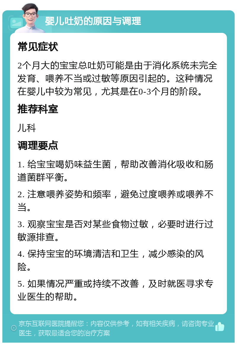 婴儿吐奶的原因与调理 常见症状 2个月大的宝宝总吐奶可能是由于消化系统未完全发育、喂养不当或过敏等原因引起的。这种情况在婴儿中较为常见，尤其是在0-3个月的阶段。 推荐科室 儿科 调理要点 1. 给宝宝喝奶味益生菌，帮助改善消化吸收和肠道菌群平衡。 2. 注意喂养姿势和频率，避免过度喂养或喂养不当。 3. 观察宝宝是否对某些食物过敏，必要时进行过敏源排查。 4. 保持宝宝的环境清洁和卫生，减少感染的风险。 5. 如果情况严重或持续不改善，及时就医寻求专业医生的帮助。