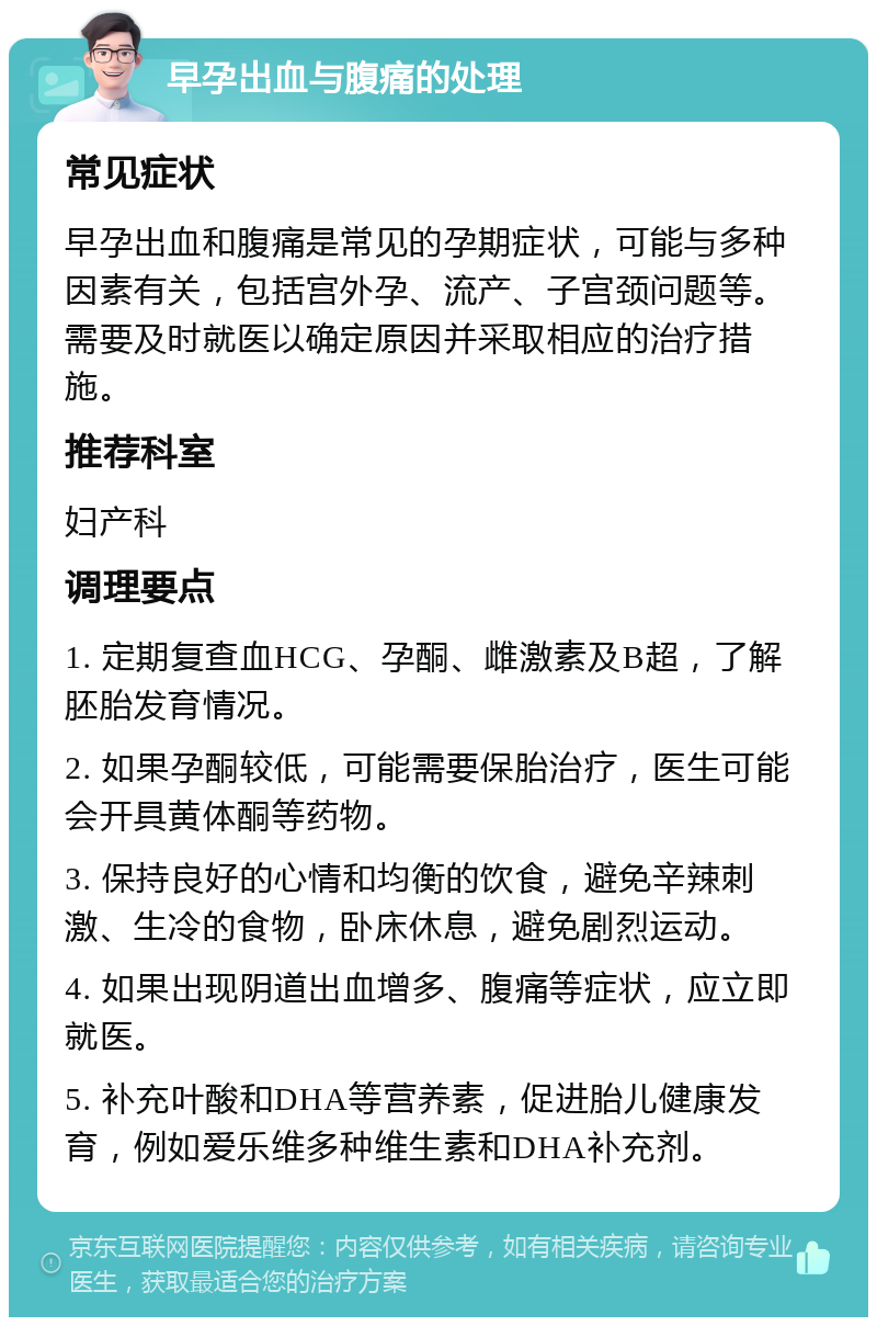 早孕出血与腹痛的处理 常见症状 早孕出血和腹痛是常见的孕期症状，可能与多种因素有关，包括宫外孕、流产、子宫颈问题等。需要及时就医以确定原因并采取相应的治疗措施。 推荐科室 妇产科 调理要点 1. 定期复查血HCG、孕酮、雌激素及B超，了解胚胎发育情况。 2. 如果孕酮较低，可能需要保胎治疗，医生可能会开具黄体酮等药物。 3. 保持良好的心情和均衡的饮食，避免辛辣刺激、生冷的食物，卧床休息，避免剧烈运动。 4. 如果出现阴道出血增多、腹痛等症状，应立即就医。 5. 补充叶酸和DHA等营养素，促进胎儿健康发育，例如爱乐维多种维生素和DHA补充剂。