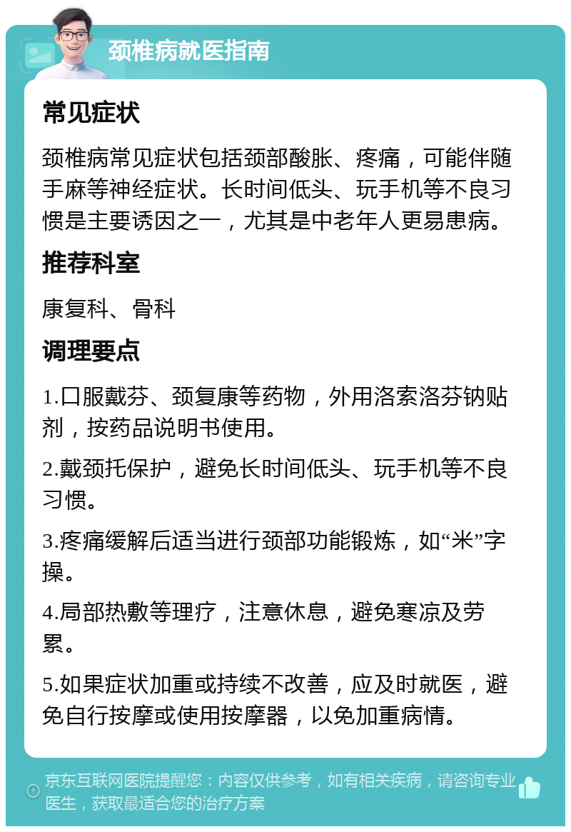 颈椎病就医指南 常见症状 颈椎病常见症状包括颈部酸胀、疼痛，可能伴随手麻等神经症状。长时间低头、玩手机等不良习惯是主要诱因之一，尤其是中老年人更易患病。 推荐科室 康复科、骨科 调理要点 1.口服戴芬、颈复康等药物，外用洛索洛芬钠贴剂，按药品说明书使用。 2.戴颈托保护，避免长时间低头、玩手机等不良习惯。 3.疼痛缓解后适当进行颈部功能锻炼，如“米”字操。 4.局部热敷等理疗，注意休息，避免寒凉及劳累。 5.如果症状加重或持续不改善，应及时就医，避免自行按摩或使用按摩器，以免加重病情。