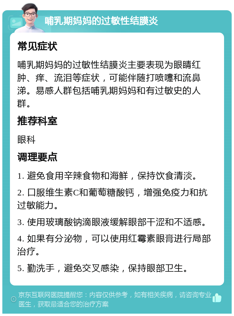 哺乳期妈妈的过敏性结膜炎 常见症状 哺乳期妈妈的过敏性结膜炎主要表现为眼睛红肿、痒、流泪等症状，可能伴随打喷嚏和流鼻涕。易感人群包括哺乳期妈妈和有过敏史的人群。 推荐科室 眼科 调理要点 1. 避免食用辛辣食物和海鲜，保持饮食清淡。 2. 口服维生素C和葡萄糖酸钙，增强免疫力和抗过敏能力。 3. 使用玻璃酸钠滴眼液缓解眼部干涩和不适感。 4. 如果有分泌物，可以使用红霉素眼膏进行局部治疗。 5. 勤洗手，避免交叉感染，保持眼部卫生。