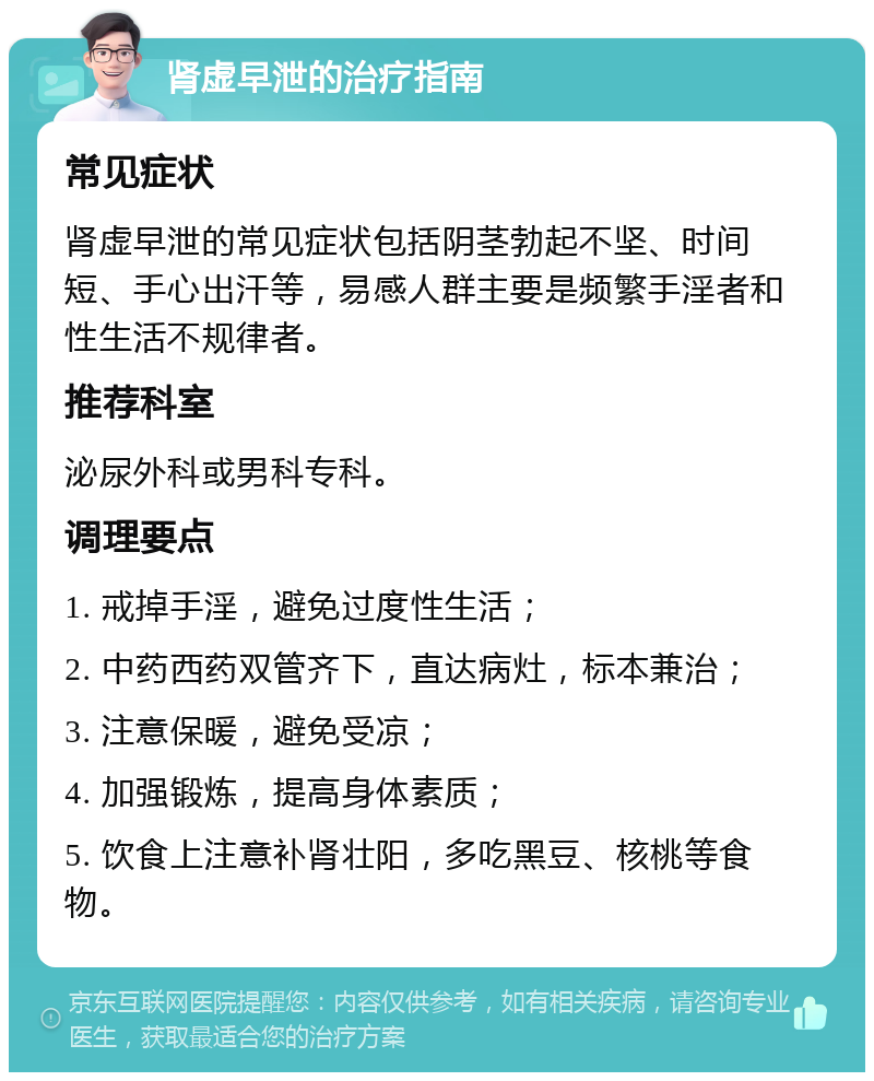 肾虚早泄的治疗指南 常见症状 肾虚早泄的常见症状包括阴茎勃起不坚、时间短、手心出汗等，易感人群主要是频繁手淫者和性生活不规律者。 推荐科室 泌尿外科或男科专科。 调理要点 1. 戒掉手淫，避免过度性生活； 2. 中药西药双管齐下，直达病灶，标本兼治； 3. 注意保暖，避免受凉； 4. 加强锻炼，提高身体素质； 5. 饮食上注意补肾壮阳，多吃黑豆、核桃等食物。