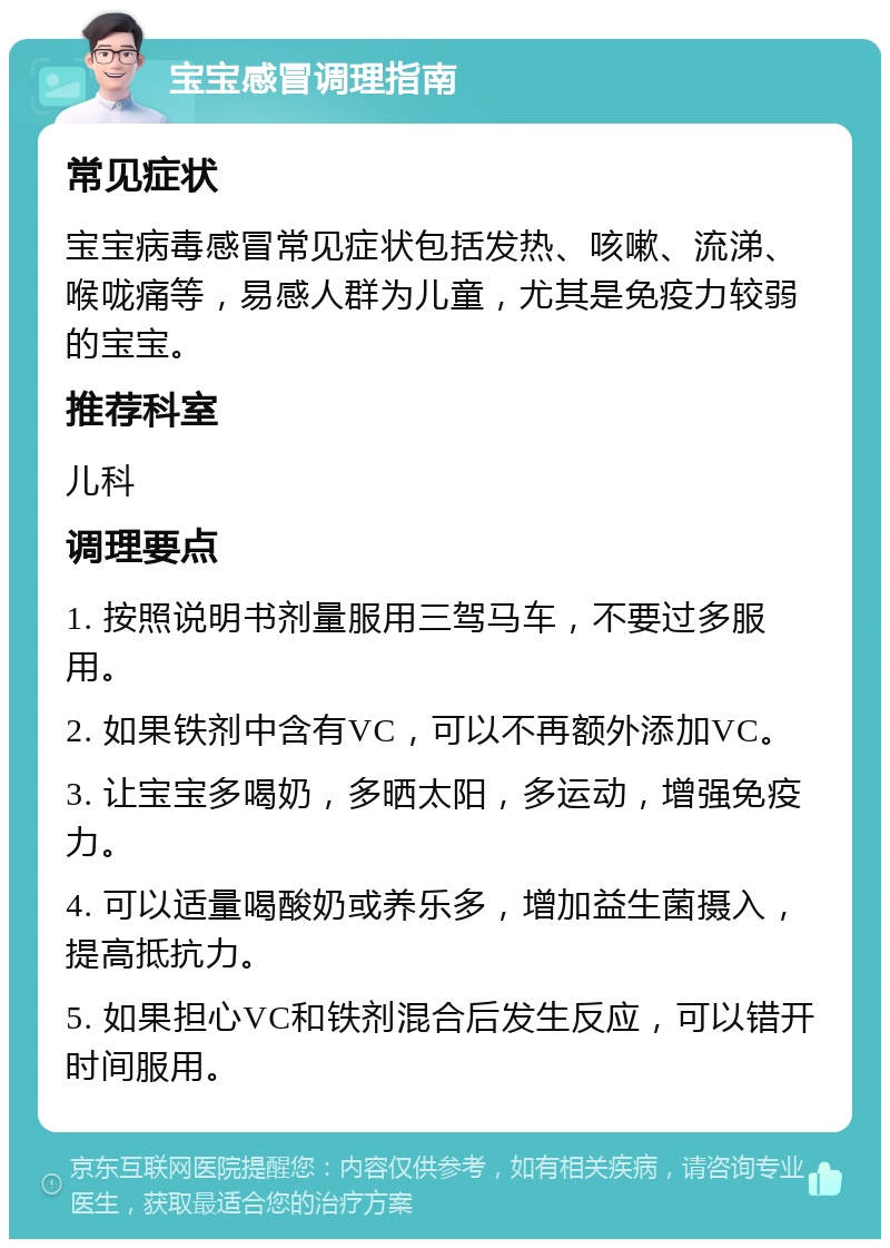 宝宝感冒调理指南 常见症状 宝宝病毒感冒常见症状包括发热、咳嗽、流涕、喉咙痛等，易感人群为儿童，尤其是免疫力较弱的宝宝。 推荐科室 儿科 调理要点 1. 按照说明书剂量服用三驾马车，不要过多服用。 2. 如果铁剂中含有VC，可以不再额外添加VC。 3. 让宝宝多喝奶，多晒太阳，多运动，增强免疫力。 4. 可以适量喝酸奶或养乐多，增加益生菌摄入，提高抵抗力。 5. 如果担心VC和铁剂混合后发生反应，可以错开时间服用。