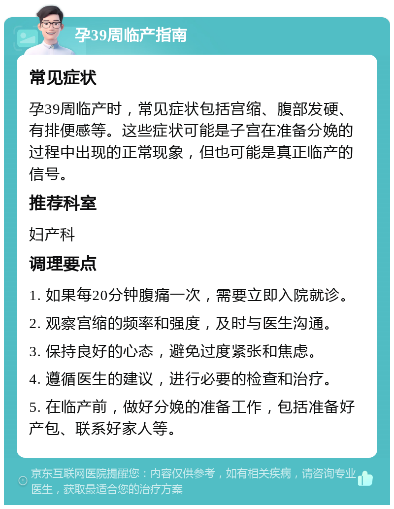 孕39周临产指南 常见症状 孕39周临产时，常见症状包括宫缩、腹部发硬、有排便感等。这些症状可能是子宫在准备分娩的过程中出现的正常现象，但也可能是真正临产的信号。 推荐科室 妇产科 调理要点 1. 如果每20分钟腹痛一次，需要立即入院就诊。 2. 观察宫缩的频率和强度，及时与医生沟通。 3. 保持良好的心态，避免过度紧张和焦虑。 4. 遵循医生的建议，进行必要的检查和治疗。 5. 在临产前，做好分娩的准备工作，包括准备好产包、联系好家人等。