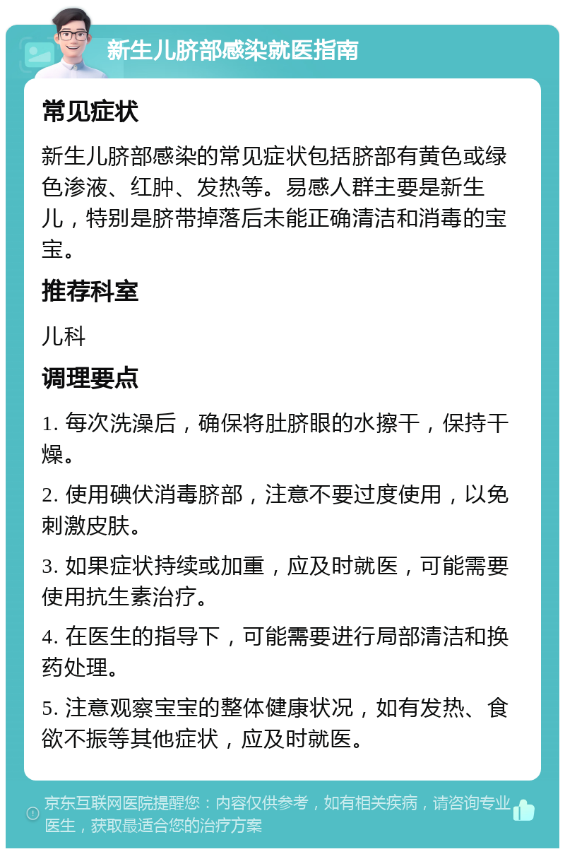 新生儿脐部感染就医指南 常见症状 新生儿脐部感染的常见症状包括脐部有黄色或绿色渗液、红肿、发热等。易感人群主要是新生儿，特别是脐带掉落后未能正确清洁和消毒的宝宝。 推荐科室 儿科 调理要点 1. 每次洗澡后，确保将肚脐眼的水擦干，保持干燥。 2. 使用碘伏消毒脐部，注意不要过度使用，以免刺激皮肤。 3. 如果症状持续或加重，应及时就医，可能需要使用抗生素治疗。 4. 在医生的指导下，可能需要进行局部清洁和换药处理。 5. 注意观察宝宝的整体健康状况，如有发热、食欲不振等其他症状，应及时就医。