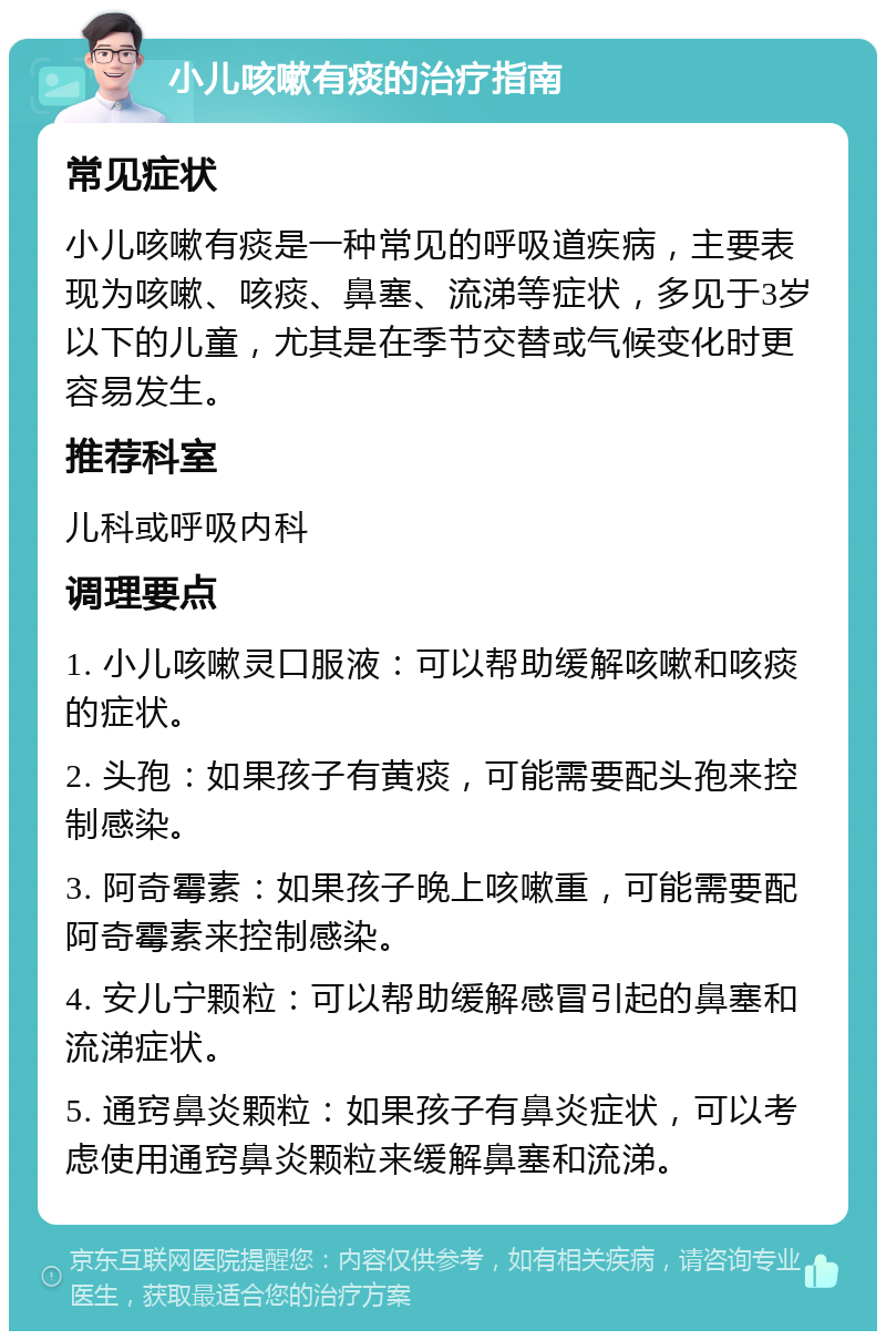 小儿咳嗽有痰的治疗指南 常见症状 小儿咳嗽有痰是一种常见的呼吸道疾病，主要表现为咳嗽、咳痰、鼻塞、流涕等症状，多见于3岁以下的儿童，尤其是在季节交替或气候变化时更容易发生。 推荐科室 儿科或呼吸内科 调理要点 1. 小儿咳嗽灵口服液：可以帮助缓解咳嗽和咳痰的症状。 2. 头孢：如果孩子有黄痰，可能需要配头孢来控制感染。 3. 阿奇霉素：如果孩子晚上咳嗽重，可能需要配阿奇霉素来控制感染。 4. 安儿宁颗粒：可以帮助缓解感冒引起的鼻塞和流涕症状。 5. 通窍鼻炎颗粒：如果孩子有鼻炎症状，可以考虑使用通窍鼻炎颗粒来缓解鼻塞和流涕。