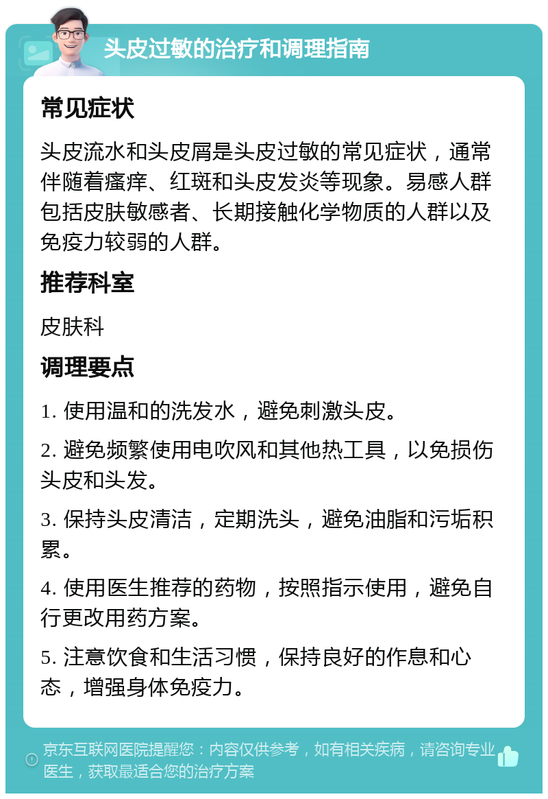 头皮过敏的治疗和调理指南 常见症状 头皮流水和头皮屑是头皮过敏的常见症状，通常伴随着瘙痒、红斑和头皮发炎等现象。易感人群包括皮肤敏感者、长期接触化学物质的人群以及免疫力较弱的人群。 推荐科室 皮肤科 调理要点 1. 使用温和的洗发水，避免刺激头皮。 2. 避免频繁使用电吹风和其他热工具，以免损伤头皮和头发。 3. 保持头皮清洁，定期洗头，避免油脂和污垢积累。 4. 使用医生推荐的药物，按照指示使用，避免自行更改用药方案。 5. 注意饮食和生活习惯，保持良好的作息和心态，增强身体免疫力。