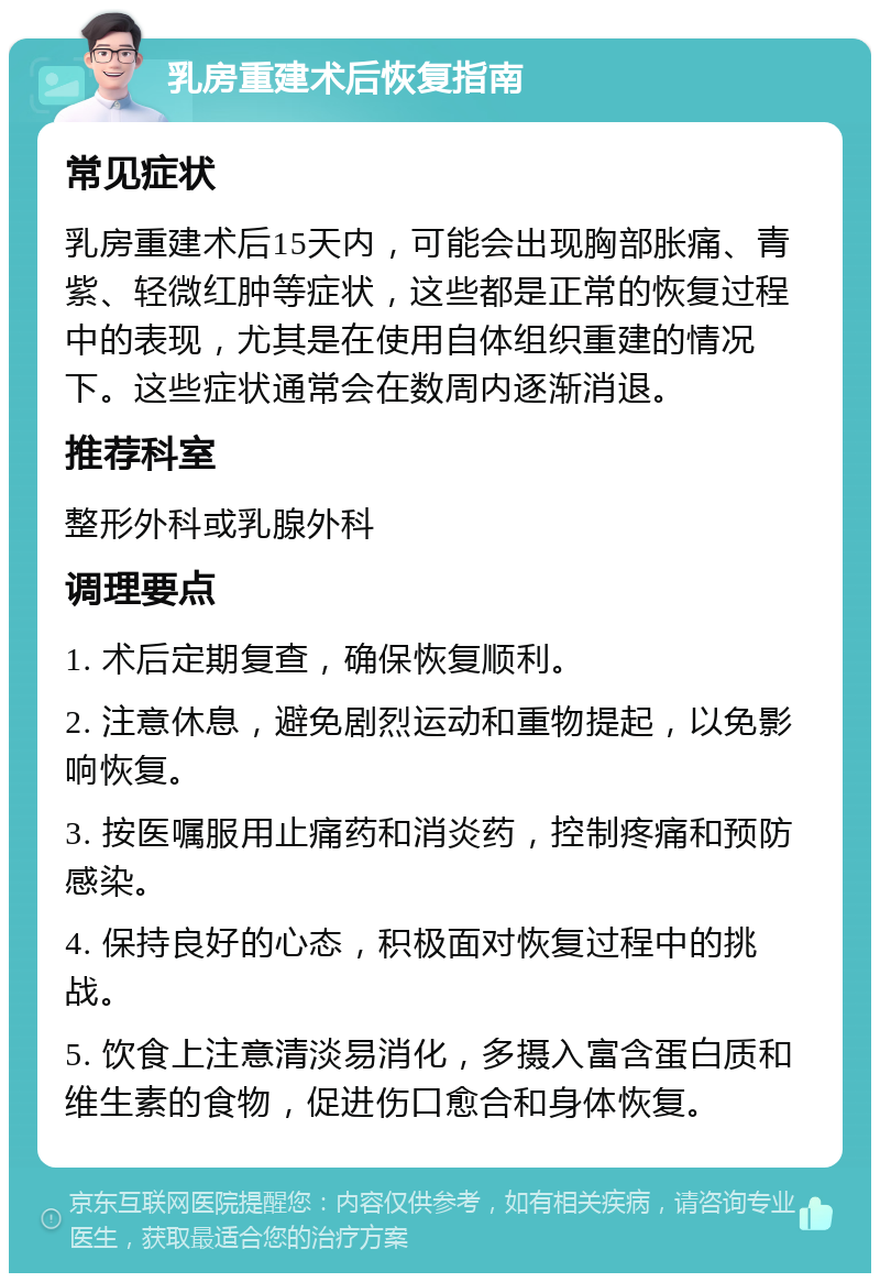 乳房重建术后恢复指南 常见症状 乳房重建术后15天内，可能会出现胸部胀痛、青紫、轻微红肿等症状，这些都是正常的恢复过程中的表现，尤其是在使用自体组织重建的情况下。这些症状通常会在数周内逐渐消退。 推荐科室 整形外科或乳腺外科 调理要点 1. 术后定期复查，确保恢复顺利。 2. 注意休息，避免剧烈运动和重物提起，以免影响恢复。 3. 按医嘱服用止痛药和消炎药，控制疼痛和预防感染。 4. 保持良好的心态，积极面对恢复过程中的挑战。 5. 饮食上注意清淡易消化，多摄入富含蛋白质和维生素的食物，促进伤口愈合和身体恢复。