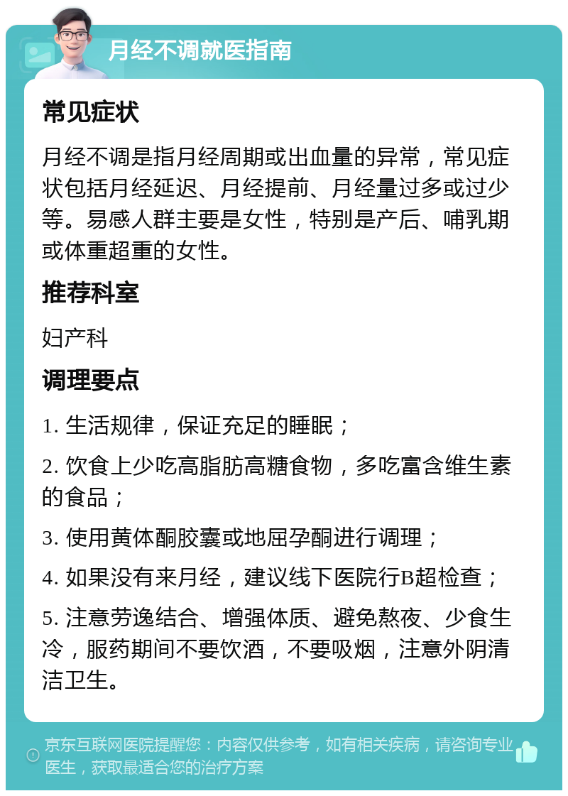 月经不调就医指南 常见症状 月经不调是指月经周期或出血量的异常，常见症状包括月经延迟、月经提前、月经量过多或过少等。易感人群主要是女性，特别是产后、哺乳期或体重超重的女性。 推荐科室 妇产科 调理要点 1. 生活规律，保证充足的睡眠； 2. 饮食上少吃高脂肪高糖食物，多吃富含维生素的食品； 3. 使用黄体酮胶囊或地屈孕酮进行调理； 4. 如果没有来月经，建议线下医院行B超检查； 5. 注意劳逸结合、增强体质、避免熬夜、少食生冷，服药期间不要饮酒，不要吸烟，注意外阴清洁卫生。