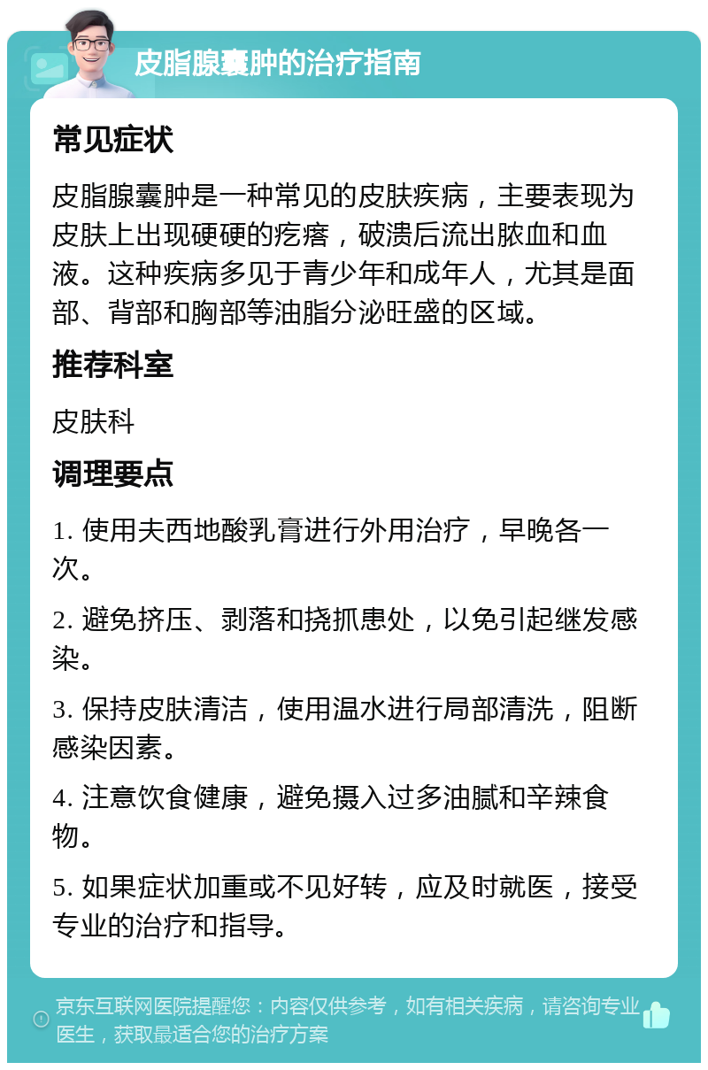 皮脂腺囊肿的治疗指南 常见症状 皮脂腺囊肿是一种常见的皮肤疾病，主要表现为皮肤上出现硬硬的疙瘩，破溃后流出脓血和血液。这种疾病多见于青少年和成年人，尤其是面部、背部和胸部等油脂分泌旺盛的区域。 推荐科室 皮肤科 调理要点 1. 使用夫西地酸乳膏进行外用治疗，早晚各一次。 2. 避免挤压、剥落和挠抓患处，以免引起继发感染。 3. 保持皮肤清洁，使用温水进行局部清洗，阻断感染因素。 4. 注意饮食健康，避免摄入过多油腻和辛辣食物。 5. 如果症状加重或不见好转，应及时就医，接受专业的治疗和指导。