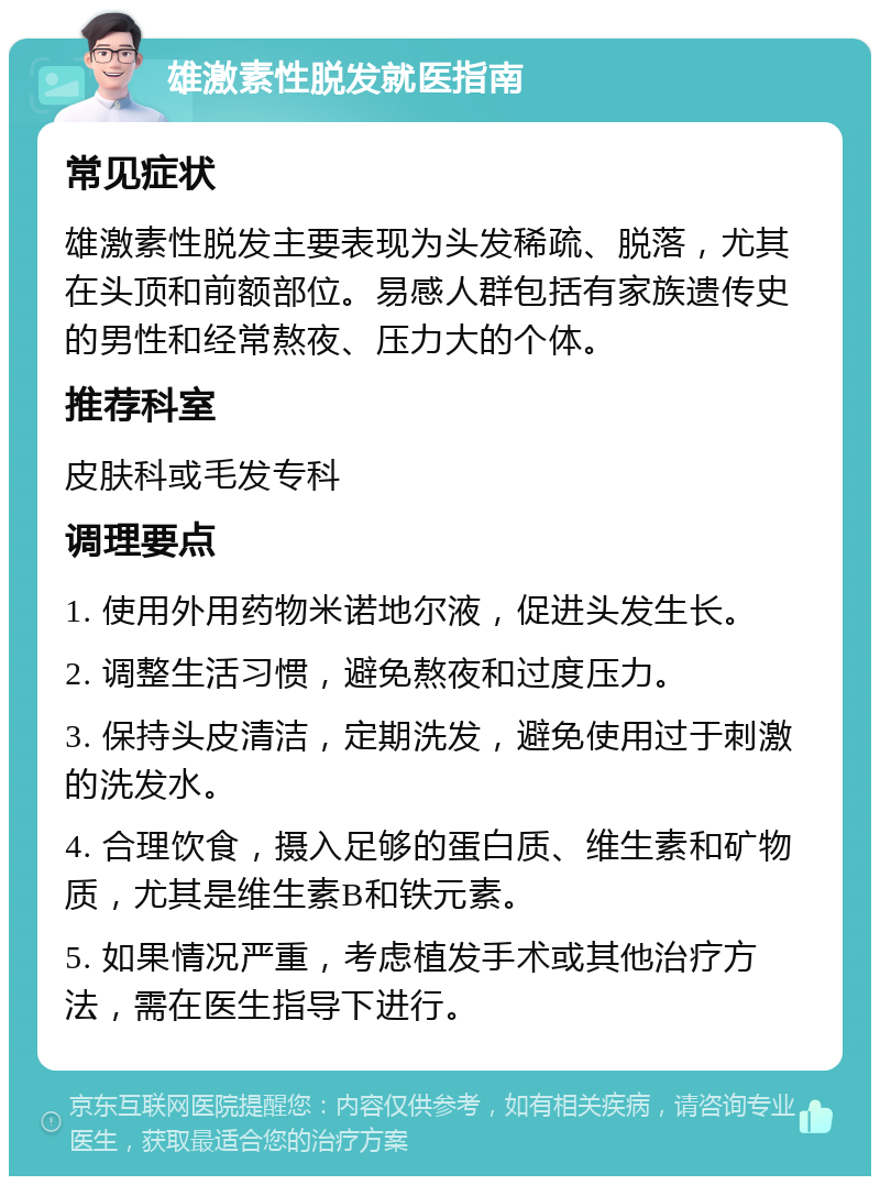 雄激素性脱发就医指南 常见症状 雄激素性脱发主要表现为头发稀疏、脱落，尤其在头顶和前额部位。易感人群包括有家族遗传史的男性和经常熬夜、压力大的个体。 推荐科室 皮肤科或毛发专科 调理要点 1. 使用外用药物米诺地尔液，促进头发生长。 2. 调整生活习惯，避免熬夜和过度压力。 3. 保持头皮清洁，定期洗发，避免使用过于刺激的洗发水。 4. 合理饮食，摄入足够的蛋白质、维生素和矿物质，尤其是维生素B和铁元素。 5. 如果情况严重，考虑植发手术或其他治疗方法，需在医生指导下进行。