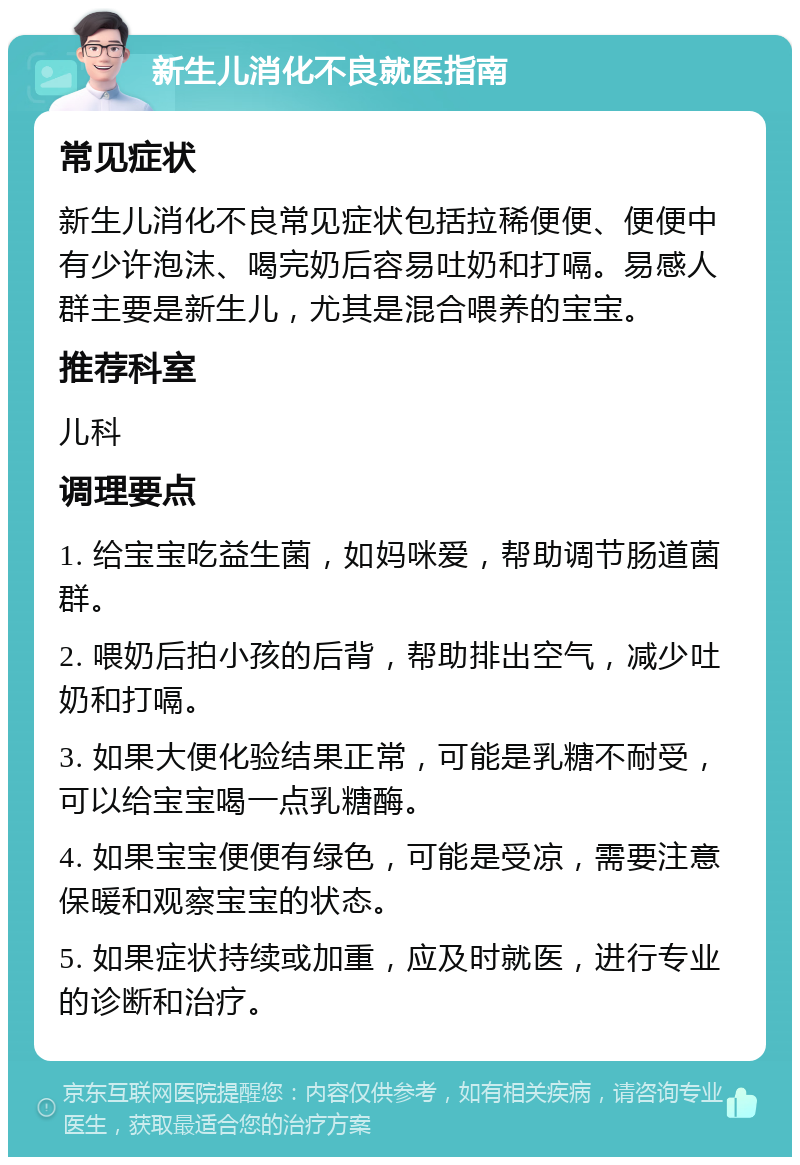 新生儿消化不良就医指南 常见症状 新生儿消化不良常见症状包括拉稀便便、便便中有少许泡沫、喝完奶后容易吐奶和打嗝。易感人群主要是新生儿，尤其是混合喂养的宝宝。 推荐科室 儿科 调理要点 1. 给宝宝吃益生菌，如妈咪爱，帮助调节肠道菌群。 2. 喂奶后拍小孩的后背，帮助排出空气，减少吐奶和打嗝。 3. 如果大便化验结果正常，可能是乳糖不耐受，可以给宝宝喝一点乳糖酶。 4. 如果宝宝便便有绿色，可能是受凉，需要注意保暖和观察宝宝的状态。 5. 如果症状持续或加重，应及时就医，进行专业的诊断和治疗。